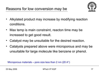 Alkylated product may increase by modifying reaction conditions. Max temp is main constraint, reacton time may be increased to get good result. Catalyst may be unsuitable for the desired reaction. Catalysts prepared above were microporous and may be unsuitable for large molecule like benzene or phenol. Microporous materials – pore size less than 2 nm (20 A ° ) Reasons for low conversion may be 