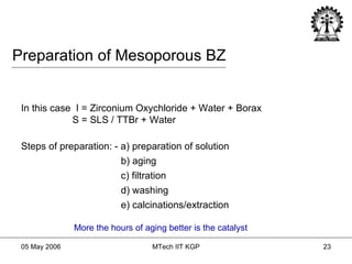 Preparation of Mesoporous BZ In this case  I = Zirconium Oxychloride + Water + Borax  S = SLS / TTBr + Water Steps of preparation: - a) preparation of solution b) aging c) filtration d) washing e) calcinations/extraction More the hours of aging better is the catalyst 