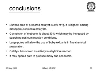 conclusions Surface area of prepared catalyst is 310 m 2 /g, it is highest among mesoporous zirconia catalysts. Conversion of methanol is about 30% which may be increased by searching optimum reaction conditions. Large pores will allow the use of bulky oxidants in fine chemical preparation. Catalyst has shown its activity in alkylation reaction. It may open a path to produce many fine chemicals. 