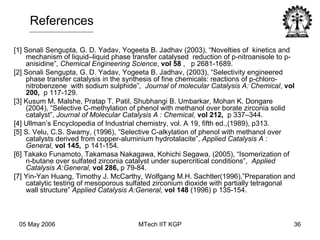 [1] Sonali Sengupta, G. D. Yadav, Yogeeta B. Jadhav (2003), “Novelties of  kinetics and mechanism of liquid–liquid phase transfer catalysed  reduction of p-nitroanisole to p-anisidine”,  Chemical Engineering Science ,  vol 58  ,  p 2681-1689. [2] Sonali Sengupta, G. D. Yadav, Yogeeta B. Jadhav, (2003), “Selectivity engineered phase transfer catalysis in the synthesis of fine chemicals: reactions of p-chloro- nitrobenzene  with sodium sulphide”,  Journal of molecular Catalysis A: Chemical ,  vol 200,  p 117-129.  [3] Kusum M. Malshe, Pratap T. Patil, Shubhangi B. Umbarkar, Mohan K. Dongare (2004), “Selective C-methylation of phenol with methanol over borate zirconia solid catalyst”,  Journal of Molecular Catalysis A : Chemical,   vol 212,  p 337–344.  [4] Ullman’s Encyclopedia of Industrial chemistry, vol. A 19, fifth ed.,(1989), p313. [5] S. Velu, C.S. Swamy, (1996), “Selective C-alkylation of phenol with methanol over catalysts derived from copper-aluminium hydrotalacite”,  Applied Catalysis A : General,   vol 145,  p 141-154. [6] Takako Funamoto, Takamasa Nakagawa, Kohichi Segawa, (2005), “Isomerization of n-butane over sulfated zirconia catalyst under supercritical conditions”,  Applied Catalysis A:General,   vol 286,  p 79-84.  [7] Yin-Yan Huang, Timothy J. McCarthy, Wolfgang M.H. Sachtler(1996),”Preparation and catalytic testing of mesoporous sulfated zirconium dioxide with partially tetragonal wall structure”  Applied Catalysis A:General,  vol 148  (1996) p 135-154.  References 