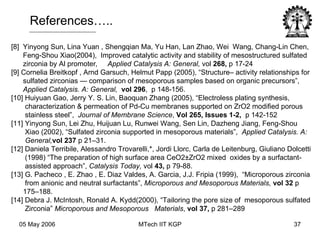 [8]  Yinyong Sun, Lina Yuan , Shengqian Ma, Yu Han, Lan Zhao, Wei  Wang, Chang-Lin Chen, Feng-Shou Xiao(2004),  Improved catalytic activity and stability of mesostructured sulfated zirconia by Al promoter ,  Applied Catalysis A: General,  vol  268,  p 17-24 [9] Cornelia Breitkopf , Arnd Garsuch, Helmut Papp (2005), “Structure– activity relationships for sulfated zirconias — comparison of mesoporous samples based on organic precursors”, Applied Catalysis. A: General,  vol 296 ,  p 148-156. [10] Huiyuan Gao, Jerry Y. S. Lin, Baoquan Zhang (2005), “Electroless plating synthesis, characterization & permeation of Pd-Cu membranes supported on ZrO2 modified porous stainless steel”,  Journal of Membrane Science ,  Vol 265, Issues 1-2,   p 142-152 [11] Yinyong Sun, Lei Zhu, Huijuan Lu, Runwei Wang, Sen Lin, Dazheng Jiang, Feng-Shou Xiao (2002), “Sulfated zirconia supported in mesoporous materials”,  Applied Catalysis. A: General, vol 237  p 21–31. [12] Daniela Terribile, Alessandro Trovarelli,*, Jordi Llorc, Carla de Leitenburg, Giuliano Dolcetti (1998) “The preparation of high surface area CeO2±ZrO2 mixed  oxides by a surfactant- assisted approach”,  Catalysis Today,  vol  43,  p 79-88. [13] G. Pacheco , E. Zhao , E. Diaz Valdes, A. Garcia, J.J. Fripia (1999),  “Microporous zirconia from anionic and neutral surfactants”,  Microporous and Mesoporous Materials,  vol 32  p 175–188. [14] Debra J. McIntosh, Ronald A. Kydd(2000), “Tailoring the pore size of  mesoporous sulfated Zirconia”  Microporous and Mesoporous  Materials ,  vol 37,  p 281–289 References….. 
