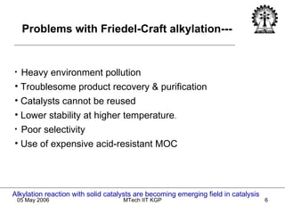 Heavy environment pollution Troublesome product recovery & purification Catalysts cannot be reused Lower stability at higher temperature . Poor selectivity Use of expensive acid-resistant MOC Alkylation reaction with solid catalysts are becoming emerging field in catalysis Problems with Friedel-Craft alkylation--- 
