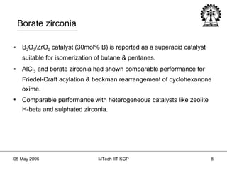 Borate zirconia B 2 O 3 /ZrO 2  catalyst (30mol% B) is reported as a superacid catalyst suitable for isomerization of butane & pentanes. AlCl 3  and borate zirconia had shown comparable performance for Friedel-Craft acylation & beckman rearrangement of cyclohexanone oxime. Comparable performance with heterogeneous catalysts like zeolite H-beta and sulphated zirconia. 