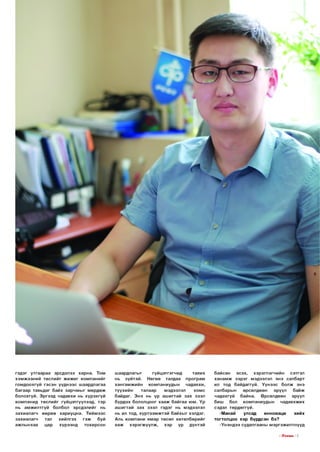 гэд эг утга а р а а эрсдэлээ ха р н а. Том
х э м ж э э н и й тө сл и й г ж и ж и г ко м п а н и й г
го м до о хгүй гэсэн үүд н ээс ш аардлагаа
б агаар тавьдаг байх з а р ч м ы г м ө рд ө ж
б олохгүй. Э р гээд чадавхи нь хүрэхгүй
ко м п а н и д тө с л и й г гүйцэтгүүлээд, тэр
нь ам ж и л тгү й болбол эрсдэлийг нь
з ахи ал а гч ө ө р ө ө хар и уц н а. Т и й м ээс
з ахи ал а гч
тал
хи йлгэх
гэ ж
буй
аж лы нхаа
цар
хүр ээн д
то хирсон

ш аардлагы г
гү й ц э тгэ гч и д
тавих
нь зүй тэй . Н өгөө талдаа п р о гр ам
ха н га м ж и й н
ко м паниуды н
чадавхи,
түүхи й н
талаар
мэдээлэл
хомс
байдаг. Э нэ нь үр аш и гтай з а х зээл
бүрдэх б ололцоог х а а ж б ай гаа ю м. Ү р
аш и гтай з а х зээл гэдэг нь мэдээлэл
нь ил тод, х ү р т э э м ж тэ й байхы г хэлдэг.
Аль ко м п а н и я м ар төсөл хө төл б ө ри йг
яаж
хэ р э гж ү ү л ж ,
хэр
үр
дүнтэй

байсан
эсэх,
хэ р э гл э гч и й н
сэтгэл
х а н а м ж з э р э г мэдээлэл энэ салбарт
ил тод байд аггүй . Ү ү н э э с б о л ж энэ
салбары н
өрсөлдөөн
эрүүл
б ай ж
чадахгүй
б айна.
Ө рсөлдөөн
эрүүл
биш
бол
ко м паниуды н
чадавхж их
сэдэл тө р дө ггүй.
-М анай
улсад
инноваци
хийх
то гто л цо о хэр бүрдсэн бэ?
-Үн э н д ээ судалгааны м эр гэж и л тн үүд
I ГГп е ш з I 1
1

 