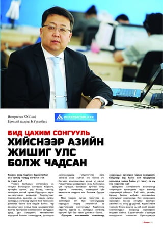 Интерактив ХХК-ний
Ерөнхий захирал Б.Ууганбаяр

БИД ЦАХИМ СОНГУУЛЬ

ХИЙСНЭЭР АЗИЙН
Ж ИШ ИГ УЛС
БОЛЖ ЧАДСАН
Т өр ө өс ямар бодлого баримталбал

ко м паниудаар

энэ салбар түлхүү х ө гж и н ө гэ ж

хэ м ж э э

та үзд эг вэ?
-Тухайн
салбарын

Ингэвэл ком паниуды н хувьд у г ажлы г
гүйцэтгэхэд ш аардагдах нөөц бололцоо,

нөхцөл
эрхзүйн

бололцоог
орчин,

хө гж л ий нх

хангасан

дэд

бүтэц,

нь

бодлого,
санхүү,

татвары н таатай орчин бүрдүүлэх зэр э г
чиглэлүүдээр
дорвитой
бодлогуудыг
тодорхойлж, ажиллах нь төрийн зүгэ э с

цаг

гүицэтгүүлэх

авах

хугацаа,

зэр гэ э

зүйтэй

юм

боловсон

төлөвлөж,

арга

болов

хүчний

уу.

нөөц

тогтвортой

үйл

ажиллагаа явуулах нэг б о л о м ж бүрдэх
юм.
Мөн

төрийн

зүгэ э с

тэргүүлэх

ач

байна

вэ?

Ш ударгаар

П ро грам м

х а н гам ж и й н

хооронды н

өрсөлдөөн

ко м паниуд

гэдэг

манайд

харьцангуй ойлголт. Вэб сайт, дизайн,
б изн ес
болон
мобайл
аппликейш н
хөгж үүлдэг

ко м паниуд

өрсөлдөх

гэхээс

бол

хоорондоо

д эм ж л эг болно гэ ж бодож байна. Төр
захи алагчи йн хувьд төрд шаардлагатай

гадаадын
өндөр
хө гж илтэй
их
сургуулиудад
ою утнууды г
бодлогоор

аж иллах нь илүү үр дүнтэй. Х арин ижил
төрлийн бую у ж и ш ээ нь веб сайт хийдэг

б айгаа п р о гр ам м х а м га м ж и й н ажлуудын

явуулж,

ком паниуды н

дунд,

оруулж буй бас нэгэн д э м ж л эг болно.

төлөвлөлтөө

тодорхой болгон танилцуулж , дотоодын

сур гах

-П ро гр ам

нь

чиглэлүүдээр

хэр

өрсөлдөж чад аж байна уу гэдэгт та юу
гэ ж хариулах вэ?

холбогдол

хугацааны

буй

байдлаар

салбарын хөгжилд ү зү ү л ж буй то м оохон

ур т

өгч

хооронды н өрсөлдөх чадвар өнөөдриин

салбарын

ха н гам ж и й н

хөгжилд

ком паниуд

м э д ээж

илүүтэй

хам тарч

хооронд

өрсөлдөөн

байна. Х эрэглэгчийн

ш аардлагы г

ха н гас ан

хэ р эгц ээ

бүтээгдэхүүн

I ГГп е ш з I 15

 
