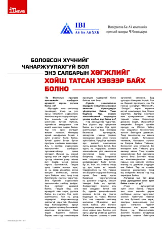 1Т|1ЕЛ/5

А

1В 1
Ай Би Ай ХХК

Интерактив Би Ай компанийн
ерөнхий захирал Ч.Чимиддорж

БОЛОВСОН ХҮЧНИЙГ
ЧАНАРЖ УУЛАХГҮЙ БОЛ
------------- ЭНЭ САЛБАРЫН ХӨГЖЛИЙГ

ХОЙШ ТАТСАН ХЗВЭЭР БАЙХ
БОЛНО ---------------------------------Та
Монголын
програм
хангам ж и й н
салбарын
ирээдүйг
хэрхэн
д үгн эж
байна вэ?
-И рээдүйг маш сайхнаар
төсөөлдөг.
Учир
нь
улс
орны хө гж л и й г мэдээллийн
технологиор нь тодорхойлдог.
Хэн
хам гийн
их
мэдлэг
ш ингэсэн
бүтээл
бүтээж ,
түүн ийгээ
амьдралын
хэв
м аягт аш и гл аж чадаж байна.
Тэр
улс
орон
хө гж дө г
жиш иг
то гтсо н .
Өнөөдөр
хүний амьдралын бүхий л
зүйл ухаалаг болж байна.
Үү н и й
цаана бүхэл бүтэн
п рограм х а н га м ж ажилладаг.
Аль ч салбар мэдээллийн
технологийн
салбарын
тусл ам ж тайгаар
цааш
хөгж дөг. Ж иш ээ
нь, манай
оронд мал а ж ахуйн салбар
түлхүү хө гж сө н учир гадаад
руу
өндөр
үнээр
м ахаа
гаргах
болом ж той.
Гэхдээ
үүнд тухайн
малын
эцэг,
эх нь ямар угсаатай, хэзээ
вакцин хийлгэсэн,
өвчин
тусч байсан эсэх гээд гээд
бүртгэлийн систем хэрэгтэй.
Э нэ
б үхнийг
мэдээллийн
технологийн салбар хийдэг.
Э нэ
салбарт
ирээдүй
байна.
Гэхдээ
бид
энэ
ирээдүйг я аж ха р ж , д үгн эж
байна вэ гэдгээс бүх зүйл
ш алтгаална.
Гол
нь
үүнд
чадварлаг
м эргэж илтнүүд
зайлш гүй хэр эгтэй . Өнөөдөр
бид
боловсролтой,
эрүүл
иргэдийнхээ нөөц бол ом ж ийг
аш и гл аж
хө гж и хө ө с
биш
хэдэн
барилга
байшин
барьж, зам гүүр тавьснаараа
ллллл/Л;р1а.доу.тп 118 1

өрсөлдөх
чадвартай
болж
байгаа юм биш.
-Хувийн
хэвш лийнхэн
өөрсдийн нөөц болом ж оороо
аж илл аж
бүтээгдэхүүн
үйлдвэрлэж
байна.
Таны
бодлоор
төр,
хувийн
хэвш лийнхэний
хоорондын
уялдаа холбоо хэр байна вэ?
-Төр зохицуулах үүрэгтэй.
Э нэ үүргээ хэр гүйцэтгэж
байна вэ гэдгээс бүх зүйл
шалтгаалдаг.
Бид
өнөөдөр
б изн есээ
өргөж үүлж ,
хө гж үүлэх
гэхээр
төрөөс
хам аарсан маш олон хүчин
зүйл байна. Үүнд бүх нийтийн
эрх
аш ги й г
хам гаалсан
хууль дүрэм байх ёстой. Энэ
хууль нь тодорхой, хувийн
хэвш лийнхэн үйл ажиллагаа
явуулахад
ямар
нэгэн
байдлаар
саад
болдоггүй
мөн хооронды н м аргааны г
шийдвэрлэдэг
байх
ёстой.
Ер нь бол юу хийвэл ямар
үр дүн
гарах
вэ гэдгийг
тодорхойлох нь гол. Гэхдээ
энэ бүгдийг тодорхой болгоод
орхих
биш
ямар
нэгэн
байдлаар
хэрэгж үүлэхэд
нь д эм ж л эг үзүүл ж , хяналт
тавидаг
байх
нь
зүйтэй.
Хоёрдугаарт,
Монгол
хүн
я аж
амьдрах
ёстой
юм
бэ, хувийн хэвш лийнхнийг
дэмжих
ёстой
юу
гэдгээ
бодолцох нь чухал. Монгол
Улс зах зээлийн нийгэм д
ш илжээд
20-иодхон
жил
болж
байна.
Энэ
богино
хугацаанд технологи хөгж өөд
олон арван жил болсон улс
орны дэргэд үнэхээр дайчин
б ай ж чадсан. Цаашид ч улам

эрчим тэй
хө гж ин ө.
Бид
үүгээр ээ бахархах ёстой. Гол
нь бидний өрсөлдөгч хэн бэ
гэхээр м агадгүй “М ю гозоЛ ”,
“Соод1е”
з эр э г
хөрөнгө
ихтэй ко м паниуд гэ ж бодох
хэр эгтэй .
Эдгээр
ком пани
я аж
хүчи р хэгж сэн
гэхээр
тэднийг
улсын
бодлогоор
д э м ж и ж өгдөг. Ж ишээлбэл
ам еркийн
баруун
эргийн
орнууд
нь
СШсоп
УаПеу
гэ ж
мэдээлэл технологийн
хотхон байгуулж дэм ж сэн.
Тэнд технологид нь м өнгө
га р га ж
өгдөг.
Татвараас
чөлөөлж, боловсон хү чи н г
нь бэлдэж байна. Тайвань,
Солонгост мөн ялгаагүй. Би
өнгөрсөн жил Тайвань руу
ажлаар явлаа. Тэнд хувийн
хэвш лийнхэн бор зүрхээрээ
з үтгэ х биш З асги йн газар
нь ком паниуды нхаа
төлөө
гаднын зах зээл ийг холбож
өгөхөд нь дэм ж л эг үзүүлдэг
юм байна. Төр нь хувийн
хэвшлээ
д эм ж и хийн
тулд
юу хийдгийн ж и ш ээ тэд тод
х арагд аж байна.
-Тэгэхээр энэ тал дээр
учир дутагдалтай олон зүйл
байна гэсэн ү г үү?
-У ч и р
дутагдалтай
зүйл
олон
байна.
Гэхдээ
энэ
олон
жилийн
дараа
салбарын анхны чуулганы г
зохион байгуулж
байгаа
нь энэ б үхн ий г олж харж ,
хам тран
ажилласнаар
улс
орон
хө гж и н ө
гэдгийг
ойлгосны
нэг
илрэл
юм
болов
уу.
Шинэчлэлийн
Засгийн газр аас анхдугаар
ф орумы г зохион байгуулж

 