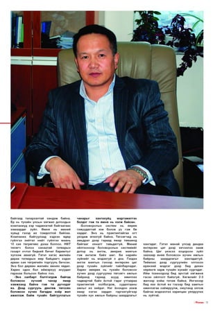 байгаад талархалтай хан д аж байна.
Ер нь тухайн улсын хөгж ил дотоодын
ко м паниуд хэр чадавхитай б айгаагаас
хам аард аг
зүйл.
Ө м нө
нь
миний
хувьд гэхэд их гомдолтой байлаа.
К о м п ан и а байгуулаад хэдхэн өдөр
гүйлгээ хийтэл нийт гүйлгээ маань
10 сая тө гр ө гө ө с дээш боллоо. НӨТ
төлөгч
болох
санаатай
татварын
га за р т очтол бидний б и чи г б арим ты г
х ү л ээж аваагүй. Гэтэл х а га с жилийн
дараа татвары н өөр б айцаагч хэдэн
арван сая тө гр ө ги й н торгууль бичсэн.
Э нэ бол дөрвөн жилийн ө м н ө х явдал.
Х арин одоо бол ийм эр хүү асуудал
гарахаа больсон байна лээ.
-Э нэ
салбарт б эл тгэгдэж байгаа
боловсон
хүчний
чанар
ямар
хэ м ж ээ н д
байна
гэ ж та дүгнэдэг
вэ. Дээд сургууль д ө н гө ж тө гссө н
боловсон хүчин багадаа хо ёр жил
аж илл аж б а й ж тухайн байгууллагын

чанары г
х а н гах уй ц
м эргэж ил тэн
болдог гэ ж та ө м н ө нь хэл ж байсан.
-Боловсролы н
систем
нь
өөрөө
гажуудалтай юм болов уу гэ ж би
хардаг. Э нэ нь п р а кти ктай гаа огт
уялдаж ө гө хгүй байна. Т ө гсө гчи д нь
амьдрал дээр гараад ям ар төвш инд
б айгааг
хяналт тавьдаггүй.
Миний
ойлгосноор боловсролын си стем ийг
дотор
нь
англи,
ам ерик
маягын
гэ ж ан ги л ж б айх ш иг. Би нарийн
зүйлийг нь мэдэхгүй л дээ. Гэхдээ
англи маягы н гэхээр өнгөр сө н цаг
дээр тухайн зүйл и йг тайлбарладаг.
Харин а м е р и к нь тухайн боловсон
хүчин дээд сургуулиа тө гсө гч ажлын
байранд
гараад
шууд
ажиллах
чадвартай б айх ёстой гэдэг утгаар аа
пр акти ктай
холбогдож ,
судалгааны
аж лы г их хийдэг. Нэг ёсондоо а х и ж
ямар
нэгэн
зардал
гар гахгүй гээр
тухайн хүн ажлын байрны ш аардлагыг

хангад аг. Гэтэл манай улсад дандаа
өнгөр сө н цаг дээр хичээлээ з а а ж
байна. Цаг үеэсээ хоцорсон зүйл
заахаар өнөө боловсон хүчин ажлын
байрны
ш аардлагы г
хангад аггүй .
Т ийм ээс дээд сургуулийн
олгосон
ерөнхий мэдлэг
дээр
бид
дахин
хө р өн гө з а р ж тухайн х ү н и й г сургадаг.
И йм тохиолдолд бид эрчтэй х ө гж и н ө
гэсэн ойлголт б айхгүй. Х ө гж л и й г 2-3
ж илээр хойш т а та ж байна. И нгэхээр
бид яах ёстой вэ гэхээр бид хамты н
аж иллагаа сайж р уул ж , ою утанд олгож
байгаа мэдээллээ харилцан уялдуулах
нь зүйтэй .
I |ТпЕ1Л/5 I 19

 