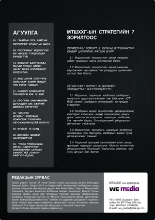АГУУЛГА
05. “ХАМТЫН ХҮЧ , ХАМТЫН

МТШХХГ-ЫН СТРАТЕГИЙН 7
ЗОРИЛТООС

СЭТГЭЛГЭЭ” МТШХХГ-ЫН ДАРГА
08. ПРОГРАМЫ Г МЭДЛЭГЭЭР
БИ ЧИХЭЭС ТУРШЛАГААР
Б И ЧД Э ГГҮЙ
13. КЛАСТЕР БАЙГУУЛБАЛ
МАНАЙ УЛСЫН ЭДИЙН
ЗАСАГ ӨСӨХ БОЛОМ Ж ИЙГ
Б ҮРД ҮҮЛ Н Э

СТРАТЕГИЙН ЗОРИЛТ 5: ОЮУНЫ БҮТЭЭМЖТЭЙ,
ӨНДӨР ЦАЛИНТАЙ АЖЛЫН БАЙР
5.1 Мэдээллийн технологийн хүний нөөцийн
албан тушаалын шинэ ангилалтай болох
5.2 Мэдээллийн технологийн хүний нөөцийн
мэргэжлийн сертификаттай уялдуудан цалингийн
шатлал бий болгох

15. БИД ЦАХИМ СО НГУУЛЬ
ХИЙСНЭЭР АЗИЙН Ж ИШ ИГ
УЛС БОЛЖ ЧАДСАН
21. САММИТ КОМПЬЮТЕР
ТЕХНОЛОГИ Х ХК 10 ЖИЛ
23. ПРОГРАМ ХАНГАМЖИЙН
ДОТООДЫН ЗАХ ЗЭЭЛИЙГ
ДЭМ Ж И Х ХЭРЭГТЭЙ
25. “МОНГОЛ
Ш УУДАН” КОМПАНИ
ЛО Ж И С ТИ К ТЭЭВРИЙН
АВТОМАШ ИНУУДТАЙ БОЛЛОО
26. МТШХХГ 10 САРД
28. ДЭЛХИЙН ШИЛДЭГ
ХАКЕРДАЛТУУД
29. “ТООН ТЕЛЕВИЗИЙН
ӨРГӨН Н Э В Т Р ҮҮЛ Э Г”
ИНЖ ЕНЕРИЙН СУРГАЛТ
АМЖИЛТТАЙ ЗОХИОН
БАЙГУУЛАГДЛАА

СТРАТЕГИЙН ЗОРИЛТ 6: ДЭЛХИЙН
СТАНДАРТЫН Э-БҮТЭЭГДЭХҮҮН
6.1 Мэдээлэл, харилцаа холбооны салбарын
технологи судалгаа-хөгжлийн төв байгуулж /1СТ
Р&О сеп1ег/, салбарын инновацийн тогтолцоог
бүрдүүлэх
6.2 Салбарын өндөр технологийн үйлдвэрлэлийн
кластерыг хөгжүүлж, өндөр технологийн нэмүү
өртөг шингээсэн мэдээлэл, харилцаа холбооны
бүх төрлийн бараа, бүтээгдэхүүний үйлдвэрлэл,
үйлчилгээг хөгжүүлэх
6.3 Мэдээллийн технологи, харилцаа холбооны
инновацийн сан байгуулж, салбарын жижиг дунд
үйлдвэрлэлийг дэмжих
6.4 Үндэсний програм хангамжийн олон улсад
өрсөлдөх чадварыг дээшлүүлж, Монгол контентийн
үйлдвэрлэлийн бизнесийг бодлогоор дэмжиж, эрх
зүйн орчныг бий болгох

РЕД А КЦ Ы Н ЗУРВА С
Эрхэм уншигч тантай “1Т Ые«з”-ийнхээ тусгай дугаараар уулзаж байгаадаа
баяртай байна. Энэхүү 2013 он Мэдээллийн технологийн салбарыхны хувьд
түүхэнд тэмдэглэх үйл явдлаар дүүрэн жил болж байна. Учир нь Мэдээллийн
Технологи, Шуудан Харилцаа Холбооны газраас санаачлан, Монгол Улсын
Ерөнхий сайдын ивээл дор “Монголын Програм Хангамж үйлдвэрлэлийн
Салбарын Анхдугаар Чуулган”-ыг “Монгол Ухаан-Монгол брэнд” уриатайгаар
зохион байгуулахаар болсон юм. Тиймээс энэ удаагийн дугаартай уг чуулганы
эргэн тойрон дахь мэдээ мэдээлэл, ярилцлагыг түлхүү багтаахын зэрэгцээ
салбарын 10-р сарын онцлох үйл явдлуудыг ч гэсэн шигтгэж өглөө.
Ингээд та бүхэн сэтгүүлээ таалан соёрхоно уу.

М Т Ш Х Х Г -ы н д э р г э д э х

А1Е ГПЕСНС!
УБ-210646 СБ дүүрэг, Бага
тойрог 49, МТҮПарк 303 тоот
Утас: 91911657, 91190198
И-майл: л/е_тесИа@Ир4а.доү.тп

 