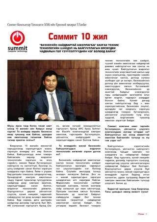 Саммит Компьютер Технологи ХХК-ийн Ерөнхий захирал Т.Ганбат

Саммит 10 жил
5итпи1
со тр и ^е г 1есИпо1оду

“БИЗНЕСИИН НАИДВАРТАИ АЖИЛЛАГААГ ХАНГАХ ТЕХНИК
ТЕХНОЛОГИЙН ШИЙДЭЛ НЬ БАЙГУУЛЛАГЫН ӨРСӨЛДӨХ
ЧАДВАРЫН ГОЛ ҮЗҮҮЛЭ ЛТҮҮД ИЙ Н НЭГ БОЛООД БАЙНА”

те х н и к
техн о л огийн
зөв
шийдэл,
тү үн и й хэвийн аж и л л ага аг найдвартай
д э м ж и х нийлүүлэгчээ зөв со н го х нь
м аш чухал. Б айгууллагы н мэдээлэл
техн о л огийн м э р гэ ж и л тн и й ажлы н цар
х ү р э э ко м пью тер , прин тер ийн хэвийн
аж и л л ага аг ха н гах , дотоод сүлж ээ
хо лб о дог ц аг үе ө н гө р ч, б и зн е с и й н х э э
дотоод үйл аж и л л агааг хялбарш уулах,
аж илтнууды н
ажлы н
бүтээм ж ийг
н эм эгдүүлэх,
б и зн е с и й н х э э
үр
аш и гтай
байдлы г
н эм эгдүүлэх
га р ц ш ийдлүүдийг эрэл хийл ж илүү
ө ргө н
мэдлэг,
чадвары г
ш аарддаг
болсон
б айна.
Үүнийг
дагаад
х а н ган
нийлүүлэгчид
бид
ч
мөн
х а р и л ц а гч и й н х аа б и зн ес и й н онцлог,
ирээдүйн
чиг
хандлага,
хэ р э гц э э
ш аардлагад
то х и р о х
б үтээгдэхүүн ,
үй л чи л гэ э г
үзүүл эхи й н
тулд
илүү
хурд тай,
м э р гэ ж л и й н
түвш инд
аж иллах хэ р э гтэ й байдаг.
Ю уны ө м н ө танд болон та н а й ха м т
олонд 10 ж и л и й н ойн баяры н мэнд
хүр гэ е! Та ө нөөд өр ө өр ийн б и зн ес э э
я м ар түвш инд явж б ай гаа, цааш даа
яаж
аж илл ахаар
төлөвл өж
б ай гаа
талаар яр и а га а эхэлье?

со,
эрчим
хү ч н и й
зохицуулалты н
тэ р гү үл эгч брэнд А Р С бую у ЗсНпе!с!ег Е1ес(пс ко м п а н и у д тай ха м тр ан
аж ил л аж ,
тэд гээр и й н
б үтээгдэхүүн ,
үй лчил гээ,
ш ийдлүүдийг
нь
хари лцагчид даа санал б о л го ж байна.

Саммит
ко м п а н и
ижил төрлийн
бүтээгд эхүүн ,
үй лчил гээ
үзүү л э гч
к о м п а н и у д а ас ю угаар ялгардаг вэ?
Б айгууллагы н зах зээлд ам ж и л ттай
аж и л л аж б ай гаа ги й н түлхүүр нь юу
гэ ж ү з д э г вэ?

Б аярлалаа. 10 ж и л и й н ө м н ө хтэ й
харьцуулахад
харилцагчды н
м аань
х э р э гц э э ө нөөд өр о гт өөр болсон
байна. Б айгууллагууд өсөн то м о р ч
б ай гаа ги й н
хи р э э р
мэдээлэл
техн о л огийн
х э р э гц э э
нь
илүү
н ар и й сч , зөвхөн б араа бүтээгд эхүүн
нийлүүлэх нь ха н гал тгүй , бүхл ээр нь
ц о гц ш ийдлийг санал болгох хэ р э гц э э
ш аардлага гар ч б айна. Т ийм ч у ч р а ас
бид дэлхийн то м о о х о н үйлдвэрлэгчид,
брэндүүдтэй
х а м тр а н
ажиллахы н
сацуу тэд ний тур ш л агад тулгуурласан
ш ийдлүүд
дээр
х а м тр а н
аж иллах,
харилцагчид даа
санал
болгох,
мэдээлэл
техн о л огийн
д эм ж л эг,
борлуулалты н
дараах
үй л чи л гээг
үзүүлэх, хүни й нөөцийн чадавхийг
са й ж р уул ах тал дээр ан хаар ч аж и л л аж
байна. Бид сервер, дата центри йн
ш ийдлээр дэлхийд тэ р гү ү л ж буй йеМ,
НР, сү л ж ээн и й тэ р гү үл эгч брэнд С|3-

Т а ө нөөд ри йн
м ан ай
б и зн еси й н
байгууллагууды н
мэдээлэл
техн о л оги й н х ө гж л и й г хэр хэн дүгнэх
вэ?

Б айгууллагы н
хэ р э гл э гч и й н
бүтээгд эхүүн , үй лчил гээ нийлүүлэгч
ко м п а н и д
тавьдаг
х а м ги й н
гол
ш аардлага
нь
найдвартай
байдал
байдаг. Бид тур ш лага, хүни й н өөцийн
чадавхи, дэлхийд тэ р гү үл эгч түнш үүд ,
хар и л ц агчи д үзүүл эх үй л чи л гэ э гэ э р э э
найдвартай байдлы г бий болгодог.
Борлуулалты н
д араа
үзүүлж
буй
үй лчил гээ м аань м ан ай харилцагчды н
өнөөдрийг
хүртэл
бидэнд
итгэл
хүлээлгэн, удаан х у га ц аа н д б идэнтэй
х а м тр а н аж и л л аж б ай гаа ги й н түлхүүр
үзүүлэлт болов уу.

Б и зн е си й н найдвартай аж ил л агааг
х а н га х те х н и к техн о л оги й н шийдэл
б айгууллагы н
өрсөлдөх
чадварын
гол
үзүүлэлтүүдийн
н эг
болоод
б айна.
Сүүлийн
ж илүүдэд
түлхүү
ан ха ар ч х ө гж ү ү л ж б айгаа. Э нэ нь
ч
м анай
харилцагчды н
хэ р э гц э э
ш аард лагаас илт х а р а гд а ж б айгаа.
М эдээллийн
техн о л огийн
салбарт
п р о гр ам х а н га м ж , те х н и к х а н га м ж
хо ёр салаш гүй цуг явах ойлголтууд.
П р о гр а м х а н г а м ж ажлы н б үтээ м ж ,
б и зн ес и й н
үр
аш и гтай
байдлыг
сайж руулж
чаддаг
бол
те х н и к
ха н гам ж
таср ал тгүй
найдвартай
аж и л л ага аг
х а н га ж
байдаг.
Э нэ
у т га а р а а
ө өр ийн
б и зн ес т
то хиро х

Б идэнтэй ярилцсан танд баярлалаа.
Таны цааш ды н аж илд ам ж и л т хүсье!

I ГГп е ш з I 21

 