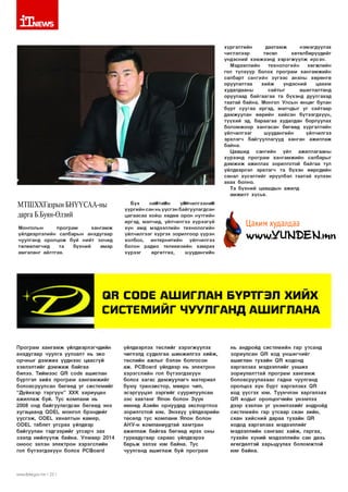 1Т|1ЕЛ/5
хүргэлтийн
давтам ж
нэмэгдүүлэх
чиглэлээр
төсөл
хөтөлбөрүүдийг
үндэсний хэм ж ээнд хэр эгж үүл ж ирсэн.
Мэдээллийн
технологийн
хөгжлийн
гол түлхүүр болох програм хангам ж ийн
салбарт сангийн зүгэ э с анхны хөрөнгө
оруулалтаа
хи й ж
үндэсний
цахим
худалдааны
сайтыг
ашиглалтанд
оруулаад б айгаагаа та бүхэнд дуулгахад
таатай байна. Монгол Улсын өнцөг булан
бүрт суугаа иргэд, малчдыг уг сайтаар
дамжуулан өөрийн хийсэн бүтээгдхүүн,
түүхий эд, бараагаа худалдан борлуулах
болом ж оор хангасан бөгөөд хүргэлтийн
үйлчилгээг
шуудангийн
үйлчилгээ
эрхлэгч байгууллагууд ханган ажиллаж
байна.
Цаашид
сангийн
үйл
ажиллагааны
хүрээнд програм хангам ж ийн салбарыг
д э м ж и ж ажиллах зорилготой байгаа тул
үйлдвэрлэл эрхлэгч та бүхэн өөрсдийн
санал хүсэлтийг ирүүлбэл таатай хүлээн
авах болно.
Та бүхний цаашдын ажилд
ам ж илт хүсье.

МТШХХГазрын БНҮҮСАА-ны
дарга Б.Буян-Өлзнй
Монголын
програм
ха н гам ж
үйлдвэрлэлийн салбарын анхдугаар
чуулганд оролцож буй нийт зочид
төлөөлөгчид
та
бүхний
амар
ам галанг айлтгая.

Бүх
ниитиин
үилчилгээнии
үүргийн сан нь үүсгэн байгуулагдсан
цагаасаа хойш хөдөө орон нутгийн
иргэд, малчид, үйлчилгээ хүрээгүй
хүн амд мэдээллийн технологийн
үйлчилгээг хүргэх зорилгоор үүрэн
холбоо,
интернетийн
үйлчилгээ
болон радио телевизийн хам рах
хүрээг
шуудангиин
өргөтгөх,

Цахим худалдаа
м /ч /м /.Ү и К Ш Е Ы .ш п

ОП СОЮЕ АШИГЛАН БҮРТГЭЛ ХИИХ
СИСТЕМИЙГ ЧУУЛГАНД АШИГЛАНА

П ро грам х а н га м ж үйлдвэрлэгчдийн
ан хд угаар чуулга уулзалт нь эко
о р чн ы г д э м ж и х үүднээс цаасгүй
хэвлэлтийг д э м ж и ж б ай гаа
билээ. Т и й м ээс О Н сос1е аш иглан
б үртгэл хи й х п р о гр ам х а н га м ж и й г
боловсруулсан бөгөө д уг с и стем и й г
“Д үйн хэр т э р гү ү н ” Х Х К хари уцан
а ж и л л аж буй. Тус ко м п а н и нь
2008 онд байгуулагдсан б өгөө д энэ
ху га ц аа н д О РЕЬ м онгол б рэн д ийг
ү ү с гэ ж , СЮЕ1- хяналты н кам ер ,
СЮЕ1- таблет у гс р а х үйлдвэр
б айгуулан тэ д гэ э р и й г угса р ч з а х
зээлд н ийлүүлж б айн а. У л м а а р 2014
о н о о с эхлэн электр он хэрэгслийн
гол бүтээгд эхүүн бол ох РСВ оагй

ллллл/.|ф1:а.доу.тп I 22 I

үйлдвэрлэх тө сл и й г хэр э гж үүл э х
чиглэлд судал гаа ш и н ж и л гээ хи й ж ,
төслийн аж лы г бэлэн болгосон
аж . РСВоагс! үйлдвэр нь электрон
хэр эгслийн гол б үтээгдэхүүн
болох ха га с д а м ж уу л а гч м атериал
бую у тр а н зи сто р , м и кр о чип,
эсэр гүүцэл з э р ги й г суурилуулсан
з э с хав тан г Я пон болон З үүн
өм нө д А зи й н орнуудад э ксп о р тл о х
зорилготой ю м . Э н э х үү үйлдвэрийн
төсөлд тус ко м п а н и Я пон болон
А Н У -н ко м п а н и у д тай хам тр ан
аж и л л аж б ай гаа б өгөө д ирэх оны
гуравдугаар са р а ас үйлдвэрээ
б ар ь ж эхлэх юм б айн а. Тус
чуулганд а ш и гл а ж буй п ро гр ам

нь андройд си стем ийн гар утсанд
зор иул сан О Н код у н ш и гч и й г
аш иглан тухайн О Н кодонд
х а р гал за х м эдээллийг ун ш и х
зориул алттай п р о гр ам х а н га м ж
б ол овсруулахаас гадна чуулганд
о ро лцо х хүн б үр т ха р гал за х <ЭВ
код ү ү сгэ х ю м. Түүн чл эн х а р гал за х
О П коды г о ро л ц о гч и й н үн эм л эх
дээр хэвлэн у г ү н э м л э хи й г андройд
си стем ийн гар утсаар ска н хийн,
с ка н хи йсн ий дараа тухайн ОН
кодод ха р гал за х м эдээллийг
м эдээллийн са н га а с х а й ж , гар гах,
тухайн хүний мэдээллийн сан дахь
ө гөгдөлтэй харьцуулах б ол ом ж то й
ю м байна.

 