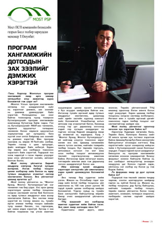 М 0 5 Т Р5Р
Мост ПСП компанийн бизнесийн
газрын Билл төлбөр хариуцсан
менежер Т.Оюунбат:

ПРОГРАМ
ХАНГ АМЖИЙН
ДОТООДЫН
ЗАХ ЗЭЭЛИЙГ

дэмжих
ХЭРЭГТЭЙ
-Таны
бодлоор
Монголын
програм
х а н га м ж и й г
ямар
арга
зам аар
хөгжүүлбэл
илүү
ам ж илтад
хүрэх
б ол ом ж той гэ ж үзд э г вэ?
-М онгол Улсын п рограм ха н гам ж и й н
хөгжилд
гол
ш аардлагатай
зүйл
нь хэр эгл ээг д эм ж и х,
зах
зээл ийг
нь
дэм жиж
ур ам ш уулдаг
байх
хэр эгтэй .
Потенциалны
зах
зээл
б айгаа
тохиолдолд
түүнд
тохирсон
б үтээгдэхүүн ийг п ро гр ам ха н гам ж и й н
ко м паниуд бүтээгээд б а й ж чадна. Гол
нь б үтээгдэхүүн ийг НӨАТ-аас чөлөөлөх,
хө р өн гө
оруулалты г
татвараас
чөлөөлөх болон х ө р ө н гө оруулалтын
зориулалтаар
ур т
хугацааны
бага
хүүтэй зээл олгох байдлаар з а х зээл ийг
нь д э м ж и х хэр эгтэй . М өн
програм
х а н га м ж нь өөрөө Н|-ТесН-ийн салбар.
Т өр ийн
гэхээр
л
цаас
эргүүлдэг,
файл мэйлддэг байх албагүй. Харин
тө р өөрөө энэ салбарын то м оохон
хэр эглэгч б айх хэ р э гтэй . Тодорхой тоо
х эл ж чадахгүй ч гэсэн тө р өө с үзүүлдэг
м аш олон үй лчил гээг онлайн, автом ат
б ол го ж болно.
-Моз1
то п еу
үйлчилгээ
бидний
амьдралд
нэвтрээд
б агагүй
хугацаа
өнгөрлөө.
И н гэ ж
төлбөр
то о цо ог
цахим хэл бэрээр хи й х болсон нь өдөр
тутм ы н амьдралын ачааллы г нилээд
хөнгөвчилөх болсон. Энэ үйлчилгээг
цааш ид ө р гө тгө х үү?
-Моз1 т о п е у үйлчилгээ нь “ Монгол
брэнд, Монгол
бүтээгд эхүүн ”-ий
нэг
төлөөлөл гэ ж бид үздэг. Улс орон даяар
хэрэглэгдэх цахим төлбөр тооцооны
нэгдсэн си стем ийг и н гэ ж бий болгосон
нь өдөр тутм ы н амьдралыг м аш ихээр
хө н гө вчил ж байгаа. Энэ систем ямар
үүр э гтэ й вэ гэхээр ж и ш ээ нь, тухайн
иргэн аливаа төлбөр тооцоо хийхийн
тулд заавал б ен зин , тос гарлагдаж,
цаг заваа алдах хэ р э ггүй . З үгэ э р л хаа
б айгаа газр аасаа гар утсаа ашиглан

нууцлагдсан
цахим
хүсэлт
илгээхэд
л бүх асуудал ш ийдэгдэж б айгаа юм.
И нгэхээр тухайн иргэний өдөр тутмы н
амьдралыг
хөнгөвчлөх,
цааш лаад
нийт эдийн засгийн хүрээнд хэм н эл т
х и й х бол ом ж то й. Ул аан б аатар хотын
автозам хэр ачаалалтай билээ, банкинд
очоод тэр ур т дараалалд зогсо хо д
хэдий
хэр
хугацаа
ш аардагдах
вэ
гэдгээс эхлээд бидний амьдралд ямар
үр ө гө ө ж тэ й нь харагд ана. Ү ү н д л
“Монгол брэнд, Монгол бүтээгд эхүүн ”ий нийгэм д үзүүлэх то м о охон эер эг
нөлөө энэ юм. Цааш ид халам ж ийн
м ө нгө тү гэ э х систем , нийтийн тээврийн
төлбөр тооцоо, б үх төрлийн торгууль,
автозам ы н
зогсоол
гэх
мэт
маш
олон
төлбөр то о ц о о г
автом аж уул ах
төслийг
хэр эгж үүл эхээр
аж иллаж
байна. И нгэсн ээр ядаж хө гш чүүл маань
тэтгэврийн м ө н гө ө авах гэ ж дараалалд
зо гс о х ш аардлагагүй болох юм.
-И й м
м аягаар
хүний
амьдралд
хэрэглэд эг санхүүгий н үйл ажиллагааны
хэдэн хувийг цахим ж уул ах болом ж той
вэ?
-Э нэ
талаар
бид
судалгаа
хийж
үзсэ н . Ж и ш э э нь О тгонбаяр гэдэг хүн
сард хи й х ёстой төлбөр тооцооны үйл
аж иллагаа нь 100 гэ ж үзвэл үүнээс 90
гаруй хувийг цахим хэлбэрээр шийдэх
бол ом ж то й. Үлдсэн хувьд нь тухайн
б а н к санхүүгий н байгууллагад өөрийн
биеэр о чи х ш аардлагатай үйлчилгээ
багтдаг.
-Т Ү Ц
м аш и н и й г
энэ
хэлбэрээр
аш иглах судалгааг х и й ж б айгаа гэсэн.
Энэ ажил ямар ш атандаа явна бэ?
-Судалгааны
ажил
дуусч,
ажил

эхэлсэн.
Төр ийн
үйлчилгээний
ТҮЦ
м аш инд одоогоор бэлэн м ө нгө болон
карт унш уулдаг. Х арин цааш ид төлбөр
тооцооны нэгдсэн систем д холбогдоно.
Ингэвэл мөн л тухайн иргэний цагийг
хэм н э хэ э с гадна төлбөр то о ц о о г нэг
си стем тэйгээр ш ийдэх юм.
-Моз1 т о п е у үй лчилгээг одоогоор
хи чнээн хүн х э р э гл э ж байна вэ?
-О доогоор Худалдаа хө гж лий н банк,
Төрийн банк, К ап итр о н б анкны нийт
33 м янга орчи м хүн тогтм ол хэр эгл эж
байна. Цааш ид бусад бүх б ан к санхүүгийн
б айгууллагы г эгнээндээ н эгтгэн э. Бид
хэр эглэгчийн хүсэл сонирхолд нийцсэн
ти йм л б үтээгд эхүүн ийг санал болгохыг
зорьдог. Гэхдээ тэдний хүсэл ш аардлагыг
биелүүлэх
нь
п ро гр ам
х а н гам ж и й н
хө гж л ө өс ихээхэн хам ааралтай. Э нэхүү
ф орум ы г зохион б айгуулж б айгаа нь
энэ салбары г хөгж үүлэлтэд анхаарал
хандуулах цаг болсон гэд гийг харж ,
ойлгосны нэг хэлбэр юу болов уу гэ ж
б одож байна.
-Та ф о р ум аас ямар үр д үнг хүл ээж
байна вэ?
-Тодорхой том төслийг зөвхөн тендер
зар лаж , сонгон ш алгаруулах шийдвэр
гар гах нь зүйтэй болов уу. Ж и ш э э нь,
төлбөр тооцооны дэд б үтэц байгуулах,
нийтийн
тээврийн
төлбөр
тооцоо,
төрийн лавлах үйлчилгээ болон газар
аш иглалт, эзэм ш ил , татвары н мэдээлэл,
төлбөрийн
систем
зэ р ги й г
шийдэх
хэр эгтэй .

I ГГп е ш з I 2 3

 