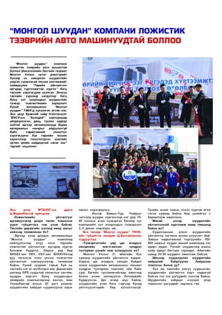 “МОНГОЛ ШУУДАН” КОМПАНИ ЛОЖИСТИК
ТЭЭВРИЙН АВТО МАШИНУУДТАЙ БОЛЛОО
Ш Н ЧЛЭ Й
И Э ЛИ 1-1

“Монгол
ш уудан”
ко м пани
ложистик тээврийн авто машинтай
боллоо Ш инэчлэлийн Засгийн газраас
Монгол
Улсын
нутаг дэвсгэрийг
бүхэлд
нь
хам арсан
шуудангийн
үндсэн сүлж ээний техник хангамжийг
сайж руулах
“Төрийн
үйлчилгээг
иргэдэд хүртээмжтэй хү р г эх” багц
төслийг хэрэгж үүлж эхэлсэн. Э нэхүү
төслийн хүрээнд
нэгдүгээр
багц
бую у хот хооронды н шуудангийн
тээвэр,
ложгистикийн
зориулалт
бүхий
автомашиныг
“Монгол
ш уудан” ТӨ ХК-д хүлээлгэн өгсөн ю м.
Энэ үеэр Ерөнхий сайд НАлтанхуяг
“БНСУ-ы н
“Хью ндай ” корпорацид
үйлдвэрлэсэн, даац, туулах чадвар
сайтай эдгээр автомашинууд бараа
материалын
чанарыг
алдуулахгүй
байх,
хөдөлгөөний
хяналтыг
хэрэгжүүлэх бүх
төрлийн техник
хэрэгслээр
тоноглогдсон
хамгийн
орчин үеийн найдвартай хөлөг ю м ”
гэдгийг онцоллоо.

Н ГАЗАР

ЭД ХҮ^ТЭЭМЖТ

ӨРИЙН^ҮЙ;

технологи нэвтрүүлэх
Хөдөлмөрийн бүтээмж нэмэгдүүлэх

болгох

^ут зогссон зэрэг МДЭЛ
ЭЭЛИ

Э нэ
үеэр
МТШ ХХГ-ын
дарга
Ц .Ж адам баатай ярилцлаа.
-Л о ж и с ти ки й н
үйлчилгээг
ө ргөж үүлэхэд дээрх ТӨ С Ө Л Т О М О О Х О Н
үү р э г гү йцэтгэн э
гэ ж ү з э ж
байгаа.
Төслийн дараагийн ш атанд ям ар ажлы г
хи йхээр төлөвлөсөн бэ?
-Э дгээр хүнд даацы н автом аш ины г
“Монгол
ш уудан”
ко м панид
нийлүүлснээр
илүү
олон
төрлийн
л о ж ги сти к үй лчил гээг иргэдэд хүр гэх
боломж
бүрдлээ.
Ойрын
үед
бид
Б Н ХА У-аас ОХУ, О Х У-аас БНХАУХятад
руу чиглэсэн олон улсын л о ж ги сти к
үй лчил гээг
нэвтрүүлэхээр
ТӨ ЛӨ ВЛӨЖ
б айна. Үү н и й суур и й г тавьж буй нь
төслийн гол ач холбогдол юм. Д араагий н
шатанд С Р З суурьтай хяналтын систем ,
шуудан
х ү р гэ гч
бую у
ш ууданчды г
зөөврийн ко м пью тер ээр хангах, мөн
У л аан б аатар хотын 20 ц эгт ухаалаг
ш уудангийн ха й р ц аг суурилуулах зэр э г

аж лы г хэр эгж үүл нэ.
И н гэ ж
З ам ы н -Үүд ,
-Чойры н
чиглэлд шуудан хү р гэ сн э эр нэг дор 7080 тонны н ачаа тээвэрлэх б өгөөд тус
ко м п а н и й н хо т хооронды н тээвэрлэлт
2,.5 дахин н эм эгдэх аж .
Энэ талаар “Монгол ш уудан” Т Ө Х К ийн гүйцэтгэх захирал Ц .Б атсайханаас
тодрууллаа.
-Тээвэрлэлтийн
үед
цаг
агаары н
нөхцөлөөс
ш алтгаалсан
хүндрэл
тулгарвал үү н и й г я а ж зохицуулах вэ?
-М онгол
Улсы н
21
ай м гийн
бүх
сум анд ш уудангийн үйлчилгээ хүрдэг.
Хэрвээ цаг агаары н нөхцөл байдал
эсвэл ш уудангийн автом аш ины те хн и кт
хүндрэл тулгарвал хам ги й н ойр байх
сум , багийн ту сл ам ж тай гаа р аж илчид
болон
а ч ааг
ш илжүүлэх
б ол ом ж и й г
бүрдүүлсэн.
Ц аг
агаар
м уу
байна,
ш уудангийн ачаа б ага гэдгээр бусад
үйлчлүүлэгчдийг
бид
хүлээлгэхгүй.

Тухайн а ч ааг хаана, хэ зэ э х ү р гэ ж өгнө
гэсэн хувиар байна бид үү н и й гээ л
б ар и м та л ж ажиллана.
-М анай
улсад
ш уудангийн
үйлчилгээний х ү р т э э м ж ям ар төвш инд
байна вэ?
-Судал гаанаас
үзвэл
ш уудангийн
үйлчилгээ то гтм о л өссөн үзүүлэлт бий.
Зам ы н хөдөлгөөний торгуулийн 700800 ш ир хэг хуудас манай ко м пани д нэг
өдөрт ирдэг. Ү ү н и й г ш ууданчид маань
хо ёр өдөрт багтаан тараадаг. А й м ги й н
хувьд 20-30 ш ууданч аж ил л аж байгаа.
-Ш инээр
суурилуулах
ш уудангийн
ха й р ц ги й г
байрлуулах
байрш лаа
товолсон болов уу?
-Х үн ам ха м ги й н ш игүү суурьш сан,
ш уудангийн үйлчилгээ хүрч чадахгүй
б айгаа гол гол цэгүүд ийг со н го ж байна.
Ш уудангийн
ха й р ц аг
нээгдэх
үеэр
товлосон цэгүүд ийг зарлана гэв.

 