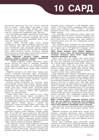 ^ 1 0 САРД
хүрээлэнгийн судалгаагаар олон үзэгч, сонсогч, уншигчтай
нийт 22 телевиз, 7 цахим хуудас, 6 фм радио, 3 сонин,
сэтгүүлтэй хамтран ажиллаж байна. Интернэт кафе цахим
тоглоомын газарт тавигдах шаардлага стандартын төсөлд
санал өгч, Стандартчилал хэмжилзүйн газарт хүргүүлэв.
Хил орчмын радио давтамжийн зохицуулалтын хэлэлцээрийн
төслийг Засгийн газрын 2013 оны 8 дугаар сарын 16-ны
өдрийн хуралдаанаар хэлэлцүүлэн дэмжигдсэн ба ОХУ-тай
харилцан гэрээнд гарын үсэг зуралцахаар Монгол Улсын
талаас ОХУ руу илгээгээд байна.
Запзаг-1
АРЗОВ
хүсэлтэнд
зарим
нэмэлт
оруулах
боловсруулалтын ажлыг дуусган ОУЦХБ-руу хүргүүлсэн. Запзаг-2 хүсэлтийн дагуу СВ/С буюу бусад хиймэл дагуулын
сүлжээ төлөвлөлттэй радио давтамжийн харилцан нөлөөлөл
үүссэн тохиолдолд зөвшилцөл хийх хүсэлтийг боловсруулах
ажлыг зөвлөх үйлчилгээ үзүүлэгч Сатконсалт компаний
зөвлөхтэй хамтран ажиллаж байна. Запзаг-З хиймэл дагуулын
сүлжээ төлөвлөлтийг хийж ОУЦХБ-д хүргүүллээ.
Х о ёр .
М эдээллийн
техн о л оги,
ш уудан,
хари лцаа
холбооны салбары н х ө гж л и й н бодлогы н х э р э гж и л т и й г
зо х и о н байгуул ах, зо х и ц уу л а х чиглэлээр:

“Төрийн үйлчилгээг иргэдэд хүртээмжтэй хүргэх”
төслийн нэгдүгээр багц буюу хот хоорондын шуудангийн
тээвэр логистикийн зориулалтын 8 автомашиныг улсын
төсвийн хөрөнгөөр худалдан авч, Монгол Улсын шуудангийн
үндсэн сүлжээг эзэмшигч Монгол шуудан ТӨХК-д хүлээлгэн
өглөө.
“Хөдөөгийн алслагдсан сум, багийн иргэд, малчдыг үүрэн
холбооны
сүлжээний
өргөтгөлөөр бүрэн холбоожуулах,
интернэтжүүлэх /Хөвсгөл аймаг/ төслийн байнгийн ашиглалтанд
оруулах комиссоос өгсөн үүрэг даалгаврын биелэлтийг шалгаж,
тус орон нутагт төслийн нээлтийн ажиллагааг гүйцэтгэгч
компанитай хамтран зохион байгуулав.
Нийслэлд утасгүй интернэтийн бүс байгуулах ажлын
хүрээнд БГД-ийн хорооны байр, цэцэрлэгт хүрээлэн, Номин
Их дэлгүүрийн урд талбай, Зайсан толгой, ЧД,СБД, СХД-ийн
тамгийн газар, Кино театрууд, МУИС, ШУТИС-ийн өмнөх
талбай, Улсын нэгдсэн 1, 2, 3-р эмнэлэг холбогдох газруудаас
зөвшөөрлийг авч гүйцэтгэгч “А/1С о т ” ХХК суурилуулалт
хийгдэж, бүс байгуулаад байна.
“Сумдад өндөр хурдны өргөн зурвасын түгээх сүлжээ
байгуулах” төслийн хүрээнд Тридум э-Секьюрити ХХК
инженерүүдтэй хамтран 2013 оны төлөвлөгөөнд тусгасан
52 сумдад интернэт урсгал өгөх сувгийг холбох, холбогдох
төхөөрөмжүүдийг суурилуулах ажлын МХС ТӨК-ын серверийн
өрөөнд гүйцэтгэв. Төслийн хүрээнд 21 аймгийн төвд
суурилуулсан утасгүй интернетийн бүсийн хэрэглэгчийн тоон
хязгаарлалтын тохиргоог Дархан-Уул аймагт амжилттай
хийлээ.
“Улаанбаатар
хотын
сувагчлалын
шинэчлэл,
худаг
сувагчлалын цагирган сүлжээ байгуулах” төслийн хүрээнд
ЭАТС - 68 -аас ҮДТ УТҮГ хүртэлх сувагчлалыг МХС ТӨК -ийн
Хотын сүлжээний газар, Нийслэлийн Ерөнхий Төлөвлөгөөний
газар, Нийслэлийн Онцгой байдлын Газар, Үндэсний Архивын
Газартай хамтран Байнгын ашиглалтад оруулах комиссыг
зохион байгуулав. Төслийн үлдэгдэл 70 хувийн санхүүжилтийн
эрхийг нээлгэж, гүйцэтгэгчид олгохоор шийдвэрлэв.
Газар хөдлөлийн гамшгаас амжиж анхааруулах мэдээллийн
систем байгуулах төслийн гүйцэтгэлийн явцтай Онцгой
байдлын ерөнхий газрын хамт танилцаж, холбогдох дүгнэлтийг
гаргуулан, төслийн гүйцэтгэгчдэд хүргүүлэн, хугацаат үүрэг
даалгавар өгөөд байна. Хяналтаар 40 ширхэг дуут дохиоллын

цамхагийн угсралт суурилуулалт, 5 ФМ радиогийн холболт
туршилт, 3 ТВ холболт туршилт, Удирдлагын төвийн тохижилт
угсралт, шилэн кабелийн холболт, 2 байрлал
дахь дахин
дамжуулах станцын холболт, Хиймэл дагуулын антены холболт
зэргийг шалгасан.
Тоон телевизийн дахин дамжуулах станцын зарим тоног
төхөөрөмжийг ХБНГУ-ын ВоМйе & ЗсЬмагг компанийн тоног
төхөөрөмжөөр сольж суурилуулах болсонтой холбогдуулан 9
дүгээр сарын 30-наас 10 дугаар сарын 4-ний хооронд тус
компанийн үйлдвэр дээр очин тоног төхөөрөмжийн хэмжилт,
туршилт хийлээ.
Тоон телевизийн дахин дамжуулах 2013 онд суурилуулсан
станцыг байнгын ашиглалтанд оруулах техникийн комисс 2013
оны 10 дугаар сарын 21-ний өдрөөс 30-ны өдрүүдэд Хэнтий,
Дорнод, Төв, Сүхбаатар аймгийн 17 сумдаар ажиллалаа.
Гурав. Т ө р и й н
з а х и р га а , хүни й
н өө ц и й н удирдлагын
м анлайллы г х а н га х , газр ы н үйл аж ил л агаан д хари уцл агы н
то гто л ц о о г б эх ж ү үл э х ,
са н х үү болон
гадаад хам ты н
а ж и л л ага аг ө р гө ж ү ү л э х чиглэлээр:

Монгол Улсын 2013 оны төсвийн тухай хуульд нэмэлт
өөрчлөлт оруулж байгаатай холбогдуулан тус онд хэрэгжүүлж
буй төсөл арга хэмжээний талаар мэдээллийг тайланг 2013
оны 3 дугаар улирлын байдлаар гаргаж, ЗГХЭГ-т хүргүүлэв.
Тус газрын даргын 2013 оны 10 дугаар сарын 14-ний
өдрийн 245 дүгээр тушаалаар Мэдээллийн технологи, шуудан,
харилцаа холбооны газрын төрийн албан хаагчийн сургалт
ба мэдлэг чадвар бий болгох хөтөлбөрийг баталсан
ба
хэрэгжилтэд хяналт тавин ажиллаж байна.
“Тоон телевизийн өргөн нэвтрүүлэг” инженерийн сургалтанд
МТШХХГ болон Харилцаа холбооны зохицуулах хороо, Радио
телевизийн сүлжээ УТҮГ, кабелийн телевиз, эфирийн телевиз,
РТУ, эрдэм шинжилгээний байгууллага, нийт 26 байгууллагын
80-аад инженер техникийн ажилтан, албан хаагчдыг хамарсан
сургалтыг 2013 оны 10 дугаар сарын 18-ны өдөр зохион
байгуулагдсан амжилттай зохион байгууллаа. Энэхүү сургалтын
зорилго нь эфирийн, кабелийн, сансрын телевизийн үйлчилгээ
эрхлэгчид болон Радио Телевизийн Сүлжээ УТҮГ-ын инженер
техникийн ажилчдад тоон өргөн нэвтрүүлгийн талаар ерөнхий
ойлголт өгөхөөс гадна Монгол Улсад баримтлах бодлого,
хэрэгжүүлж буй арга хэмжээ, зохицуулалтын талаар мөн тоон
станцад ашиглагдах тоног төхөөрөмжийн ажиллах зарчим,
бүтэц зэрэг онолын болон техникийн мэдэгдэхүүн олгох
зорилгоор зохион байгуулав.
Д өрөв. С т а т и с т и к мэдээ, м эдээллийн х э р э гц э э г ха н гах ,
хууль эрх зүй , бодлогы н х э р э гж и л тэд х я н ал т-ш и н ж и л гэ э
хи йх, үр дүнд үн эл гээ ө гө х, м эдээллийн аю улгүй байдалд
хяналт та в ь ж уд и р д ам ж з ө в л ө м ж ө ө р х а н га х чиглэлээр:

Хөдөө орон нутагт хэрэгжүүлж байгаа төсөл, хөтөлбөрүүдийн
гүйцэтгэлийг хянах ажлын хүрээнд дараах ажлуудыг хийлээ.
Үүнд:
Хөдөөгийн алслагдсан сум багийн иргэд, малчдыг үүрэн
холбооны
сүлжээний
өргөтгөлөөр
бүрэн
холбоожуулах,
интернэтжүүлэх /Хөвсгөл, 24 сум, 125 баг/төслийн гүйцэтгэлийг
шалгах
хяналтын багт 2013 оны 10 дугаар сарын 02-ны
өдрөөс 2013 оны 10 дугаар сарын 06-ны өдрүүдэд захиалагч
талыг төлөөлж ажиллалаа.
Монгол улсын телевизийн өргөн нэвтрүүлгийг аналоги
системээс тоон систем рүү үе шаттайгаар шилжүүлэх төслийн
хүрээнд Төв, Хэнтий, Дорнод, Сүхбаатар аймгуудад төслийн
гүйцэтгэлийг хүлээн авах Улсын комиссын баг ажиллаж байна.

I ГГп е ш з I 2 7

 