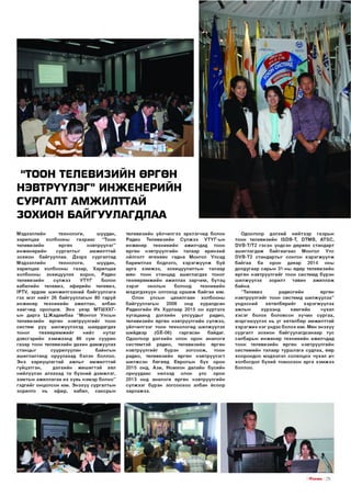 “ТООН ТЕЛЕВИЗИИН ӨРГӨН
НЭВТРҮҮЛЭГ” ИНЖЕНЕРИЙН
СУРГАЛТ АМЖИЛТТАЙ
ЗОХИОН БАЙГУУЛАГДЛАА
Мэдээллийн
технологи,
шуудан,
харилцаа
холбооны
газр аас
“Тоон
телевизийн
өргөн
нэвтрүүлэг”
и н ж енер и й н
сургалты г
ам ж илттай
зохион байгууллаа. Д ээр х сургалтад
Мэдээллийн
технологи,
шуудан,
харилцаа холбооны газар , Харилцаа
холбооны
зохицуулах хороо,
Радио
телевизийн
сүлж ээ
УТҮГ
болон
кабелийн телевиз, эф ирийн телевиз,
РТМ, эрдэм ш инж ил гээни й байгууллага
гэх м эт нийт 26 байгууллагы н 80 гаруй
инженер
техн икий н
аж илтан,
албан
хаагчид оролцов. Э нэ үеэр МТШ ХХГын дарга Ц .Ж адам баа “Монгол Улсы н
телевизийн өргөн нэвтрүүлгийг тоон
систем рүү ш илжүүлэхэд ш аардагдах
то н о г
тө х ө ө р ө м ж и й г
нийт
нутаг
дэвсгэрийн хэ м ж ээ н д 86 сум суурин
газар тоон телевизийн дахин д ам ж уулах
станцы г
суурилуулан
байнгы н
аш иглалтанд оруулахад бэлэн боллоо.
Э нэ хариуцл агтай аж лы г ам ж илттай
гүйцэтгэн,
дэлхийн ж и ш и гтэ й
хөл
нийлүүлэн алхахад та б үхний д эм ж л эг,
хам ты н аж иллагаа их хувь н эм эр б ол но ”
гэд гийг онцолсон юм. Э н эх үү сургалты н
зорилго
нь
эф ир,
кабел,
сансры н

телевизийн үйлчилгээ эрхлэгчид болон
Радио
Телевизийн
С үлж ээ
У Т Ү Г -ы н
и н ж енер
техн и ки й н
ажилчдад
тоон
өргөн
нэвтрүүлгийн талаар ерөнхий
ойлголт ө гө хө өс гадна Монгол Улсад
барим тлах бодлого, х э р э гж ү ү л ж буй
арга х э м ж э э , зохицуулалты н талаар
мөн тоон станцад аш иглагдах то н ог
тө х ө ө р ө м ж и й н аж иллах за р ч и м , бүтэц
зэрэг
онолын
болоод
техн икий н
м эдэгдэхүүн олгоход о р ш и ж б айгаа юм.
Олон
улсын
цахилгаан
холбооны
байгууллагы н
2006
онд
хуралдсан
Радиогийн Их Хурлаар 2015 он хүртэлх
хугацаанд дэлхийн
улсууды г
радио,
телевизийн өргөн нэвтрүүлгийн сүлжээ,
үй лчил гээг тоон технологид ш илжүүлэх
шийдвэр
(С Е -0 6)
гаргасан
байдаг.
О доогоор дэлхийн олон орон аналоги
систем тэй
радио, телевизийн
өргөн
н эвтрүүлгийг
бүрэн
з о гс о о ж ,
тоон
радио, телевизийн өргөн нэвтрүүлэгт
ш илжсэн б өгөөд Европын б үх орон
2015 онд, А зи , Ном хон далайн бүсийн
орнуудаас
нилээд
олон
улс
орон
2013 онд аналоги өргөн нэвтрүүлгийн
сү л ж ээг бүрэн з о гсо о х о о албан ёсоо р
зар л аж ээ.

О доогоор дэлхий
нийтээр
газры н
тоон телевизийн 130В-Т, РТМ В , АТЗС,
0 У В -Т /Т 2 гэсэн үндсэн дөрвөн стандарт
а ш и гл агд аж
б ай гаа га ас
Монгол
Улс
0 У В -Т 2 стандарты г сонгон х э р э гж ү ү л ж
б ай гаа
ба
орон
даяар
2014
оны
долдугаар сары н 31-ны өдөр телевизийн
ө ргөн нэвтрүүлгийг тоон систем д бүрэн
ш илж үүлэх
зор илт
тавин
аж илл аж
байна.
“Телевиз
радиогийн
өргөн
н эвтрүүлгийг тоон систем д ш илж үүлэх”
үндэсний
хө төл б ө ри йг
хэ р эгж үүл эх
ажлы н
хүрээнд
ха м ги й н
чухал
х э с э г болох боловсон хүчин сургах,
м эргэш үүл эх нь у г хөтөлбөр ам ж илттай
х э р э гж и х нэг үндэс болох юм. Мөн энэхүү
сургал т зохион б айгуулагдсанаар тус
салбарын ин ж е н е р техн и ки й н ажилчдад
тоон телевизийн өргөн нэвтрүүлгийн
си стем ийн талаар турш лага судлах, өөр
хо орондоо мэдээлэл солилцох чухал ач
холбогдол бүхий то м о охон арга хэ м ж э э
боллоо.

.

I ГГПЕШ5 I 2 9

 