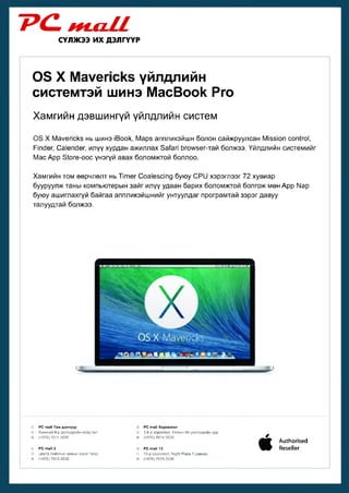 ~РС- яш//
СҮЛЖЭЭ ИХ ДЭЛГҮҮР

0 3 X Мауепскз үйлдлийн
системтэй шинэ МасВоок Рго
Хамгийн дэвшингүй үйлдлийн систем
0 3 X Мауепскз нь шинэ |Воок, Марз аппликэйшн болон сайжруулсан М 15310П соп!го1,
Р1пс1ег, Са1епс1ег, илүү хурдан ажиллах За^ап Ьгол/зег-тай болжээ. Үйлдлийн системийг
Мас Арр 51оге-оос үнэгүй авах боломжтой боллоо.
Хамгийн том өөрчлөлт нь Т т е г Соа1езс1пд буюу СР1) хэрэглээг 72 хувиар
бууруулж таны компьютерын зайг илүү удаан барих боломжтой болгож мөн Арр Ыар
буюу ашиглахгүй байгаа аппликэйшнийг унтуулдаг програмтай зэрэг давуу
талуудтай болжээ.

®
1Г
®
■г
в

РС таМ Төв дэлгүүр
Хүнсний 4-р дэлгүүрийн хойд тал
(+976) 7011-3535
РС таИ 2
Центр пойнтын замын эсрэг талд
(+976) 7012-3535

©
•в®
■о
■а

РС таМ Хороолол
3,4-р хороолол, Номин Их дэлгүүрийн урд
(+976) 7014-3535
РС т а М 13
13-р хороолол, МдМ Р1ага 1 давхар
(+976) 7575-3536

/

•

Аи1Иоп$ес1
КезеИег

 