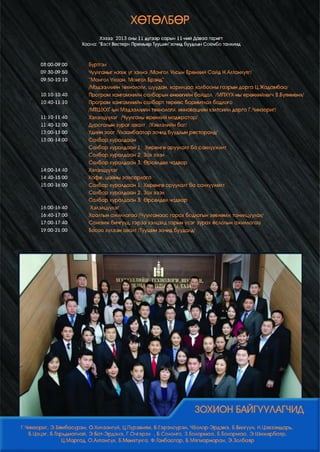 ХӨТӨЛБӨР
Хэзээ: 2013 оны 11 дүгээр сарын 11-ний Даваа гаригт
Хаана: “Бэст Вөстөрн Премьер Туушин”зочид буудлын Соёмбо танхимд

08:00-09:00

Бүртгэл

09:30-09:50
09:50-10:10

Чуулганыг нээж үг хэлнэ /Монгол Улсын Ерөнхий Сайд Н.Алтанхуяг/
“Монгол Ухаан, Монгол Брэнд”
/Мэдээллийн технологи, шуудан, харилцаа холбооны газрын дарга Ц.Жадамбаа/

10:10-10:40
10:40-11:10

Програм хангамжийн салбарын өнөөгийн байдал /МПХҮХ-ны ерөнхийлөгч В.Буянмөнх/
Програм хангамжийн салбарт төрөөс баримтлах бодлого
/МТШХХГ-ын Мэдээллийн технологи, инновацийн хэлтсийн дарга Г.Чинзориг/

11:10-11:40
11:40-12:00
12:00-13:00
13:00-14:00

Хэлэлцүүлэг /Чуулганы ерөнхий модератор/
Дурсгалын зураг авалт /Хэвлэлийн баг/
Үдийн зоог /Улаанбаатар зочид буудлын ресторанд/
Салбар хуралдаан
Салбар хуралдаан 1: Хөрөнгө оруулалт ба санхүүжилт
Салбар хуралдаан 2: Зах зээл

14:00-14:40

Салбар хуралдаан 3: Өрсөлдөх чадвар
Хэлэлцүүлэг

14:40-15:00

Кофе, цайны завсарлага

15:00-16:00

Салбар хуралдаан 1: Хөрөнгө оруулалт ба санхүүжилт
Салбар хуралдаан 2: Зах зээл
Салбар хуралдаан 3: Өрсөлдөх чадвар
Хэлэлцүүлэг

16:00-16:40
16:40-17:00
17:00-17:40
19:00-21:00

Хаалтын ажиллагаа /Чуулганаас гарах бодлогын зөвлөмж танилцуулах/
Санамж бичгүүд, гэрээ хэлцэлд гарын үсэг зурах ёслолын ажиллагаа
Босоо хүлээн авалт /Туушин зочид буудалд/

Г.Чинзориг, Э.Бямбасүрэн, О.Хичээнгүй, Ц.Пүрэвням, Б.Гэрэлсүрэн, ЧБолор-Эрдэнэ, Б.Билгүүн, Н.Цэвээндарь,
Б.Цэцэг, Б.Гарьдмагнай, Э.Бат-Эрдэнэ, Г.Очгэрэл , Б.Солонго, З.Болормаа, Б.Болормаа, Э.Шижирбаяр,
Ц.Маргад, О.Алтансүх, Б.Мөнхтулга, Ф.Ганбаатар, Б.Мягмарнаран, Э.Золбаяр

 