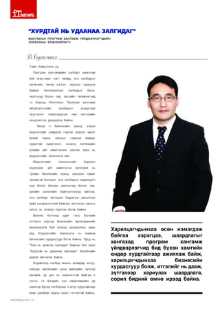 1Т|1ЕЛ/5
“ХУРДТАЙ НЬ УДААНАА ЗАЛГИДАГ”
МОНГОЛЫН ПРОГРАМ ХАНГАМЖ ҮЙЛДВЭРЛЭГЧДИЙН
ХОЛБООНЫ ЕРӨНХИЙЛӨГЧ

н м ө н х .

Сайн байцгаана уу,
Програм хангамжийн салбарт ажиллаж
буй мэргэжил нэгт нөхөд, энэ салбарын
хөгжлийн төлөө сэтгэл,
байдаг

оюунаа зориулж

боловсролын

салбарын

багш,

оюутнууд болон төр, засгийн төлөөлөгчид
та

бүхэнд

Монголын

үйлдвэрлэлийн
чуулганыг

Програм

хангамж

салбарын

тохиолдуулан

анхдугаар
чин

сэтгэлийн

мэндчилгээ дэвшүүлж байна.
Ямар

ч

бизнесийн

хувьд,

хэрэв

мэдээллийг шийдвэр гаргах үндсэн үүрэг
бүхий

тархи,

судастай
хэвийн

оюуныг

зүйрлэвэл,
үйл

тэжээж
энэхүү

байдаг

системийн

ажиллагааг хангах

зүрх

нь

мэдээллийн технологи юм.
Мэдээллийн
алдагдаж,
тухайн

үйл

технологийн
ажиллагаа

бизнесийн

хувьд,

бодлого

доголдох
ихээхэн

нь

сөрөг

нөлөөтэй болохыг энэ салбарын харилцагч
нар болох бизнес эрхлэгчид болон төр,
хувийн

хэвшлийн

байгууллагууд

ойлгож,

энэ салбарт чиглэсэн бодлогын шинэчлэл
хийх шаардлагатай байгааг илтгэсэн ажлын
эхлэл нь энэхүү чуулган болж байна.
Бизнес

болгонд

олгохын хэрээр

адил

тэгш

бизнесийн

боломж

өрсөлдөөнийг

идэвхжүүлж буй энэхүү даяаршлын эрин
үед

Мэдээллийн

технологи

нь

аливаа

бизнесийн хурдасгуур болж байна. Урьд нь
“Том нь жижгээ залгидаг” байсан бол одоо
“Хурдтай нь удаанаа залгидаг” бизнесийн
дүрэм үйлчилж байна.
Хэдийгээр салбар маань өнөөдөр хатуу,
ширүүн өрсөлдөөн дунд өөрсдийн хүчээр
хөгжиж, үр дүн нь чамлалттай байгаа ч
гэлээ,

та

бүгдийн

хүч

хөдөлмөрийн

үр

шимээр бусад салбараас ч илүү хурдтайгаар
өсөн дэвжиж чадна гэдэгт итгэлтэй байна.
ллллм1:р{а.дсл/.тп I 4 I

Харилцагчдынхаа өсөн нэмэгдэж
байгаа
хэрэгцээ,
шаардлагыг
хангахад
програм
хангамж
үйлдвэрлэгчид бид бүхэн хамгийн
өндөр хурдтайгаар ажиллаж байж,
харилцагчдынхаа
бизнесийн
хурдасгуур болж, итгэлийг нь дааж,
зүтгэлээр
хариулах
шаардлага,
сорил бидний өмнө ирээд байна.

 