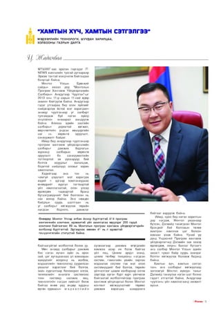 “ХАМТЫН ХҮЧ, ХАМТЫН СЭТГЭЛГЭЭ”
МЭДЭЭЛЛИЙН ТЕХНО ЛО ГИ, Ш УУДАН ХАРИЛЦАА,
ХОЛБООНЫ ГАЗРЫН ДАРГА

МТШХХГ-аас эрхлэн гаргадаг 1ТЫЕУ/3 хэвлэлийн тусгай дугаараар
Эрхэм тантай мэндчилж байгаадаа
баяртай байна.
Монгол
Улсын
Ерөнхий
сайдын ивээл дор “Монголын
Програм Хангамж Үйлдвэрлэлийн
Салбарын Анхдугаар Чуулган”-ыг
2013 оны 11-р сарын 11-ний өдөр
зохион байгуулж байна. Анхдугаар
гэдэг утгаараа бид олон зүйлийг
шийдвэрлэх ёстой мэт харагдавч
энэхүү чуулганаар уг салбарт
тулгамдаж буй
нэгэн
зүйлд
онцгойлон анхаарал
хандуулж
байна. Аливаа эдийн засгийн
салбарын
дорвитой
хөгжил,
өөрчлөлтийн үндсэн хөшүүргийн
нэг
нь
хөрөнгө
оруулалт,
санхүүжилт байдаг.
Иймд бид анхдугаар чуулганаар
програм хангамж үйлдвэрлэлийн
салбарыг
дэмжих
бодлогын
хүрээнд
салбарын
хөрөнгө
оруулалт
ба
санхүүжилтийн
тогтвортой эх үүсвэрүүд
бий
болгох
асуудлыг
хэлэлцэж,
бодитой шийдлүүд олохыг зорин
ажиллалаа.
Хэдийгээр
энэ
тоо
нь
чамгүй үзүүлэлт мэт харагдах
хэдий ч эдгээр компаниудаас
өнөөдрийг
хүртэл
тогтвортой
үйл ажиллагаатай, олон улсад
өрсөлдөх
чадвартай
брэнд
бүтээгдэхүүнийг бий болгосон нь
нэн ховор байна. Энэ нөхцөл
байдлын
суурь
шалтгаан
нь
уг салбарыг хөгжүүлэх төрийн
нэгдсэн
бодлого,
дэмжлэг
Өнөөдөр Монгол Улсад албан ёсоор бүртгэлтэй 414 програм
хангамжийн компани, идэвхитэй үйл ажиллагаа явуулдаг 200 гаруй
компани байгаагаас 89 нь Монголын програм хангамж үйлдвэрлэгчдийн
холбоонд бүртгэлтэй. Эдгээрээс зөвхөн 41 нь л идэвхтэй
гишүүнчлэлийн статустай байна.

байгаагүйтэй холбоотой болов уу.
Мөн энэхүү салбарыг дэмжих
бас нэгэн хүчин зүйл нь орон
зай, цаг хугацаанаас үл хамааран
хүмүүсийг хооронд нь холбох,
мэдээллийн технологид суурилсан
ухаалаг хэрэглээг бий болгох,
зайн сургалтаар боловсрол олгох,
телевизийн аналоги системээс
тоон
системд
шилжих
явц,
технологийн нэгдэн нийлэлт болж
байгаа өнөө үед өндөр хурдны
өргөн зурвасын м э д э э л л и й н

сүлжээгээр
дамжих
өгөгдлийн
хэмжээ асар их болж байгаа
үйл явц, Цахим эрүүл мэнд,
цахим төлбөр тооцооны нэгдсэн
систем, гамшгийн үеийн зарлан
мэдээлэх систем гэх мэт олон
системүүдийг бий болгох, төрийн
үйлчилгээг цахим хэлбэрээр олгох
зэргээр иргэн бүрт хүрч үйлчилж
байгаатай холбоотойгоор програм
хангамж үйлдвэрлэл болон Монгол
контент
хөгжүүлэлтийг
төрөөс
дэмжих
хэрэгцээ
шаардлага

байгааг харуулж байна.
Иймд, одоо бид нэгэн зорилгын
дор нэгдэж, Монгол ухаанаар
бүтсэн, Дэлхийд танигдсан Монгол
брэндийг бий болгохын төлөө
хамтран
ажиллах цаг болсон
хэмээн үзэж байна. Үүний үр
дүнд Үндэсний Програм хангамж
үйлдвэрлэгчид Дэлхийн зах зээлд
өрсөлдөж, оюуны баялаг бүтээгч
энэ салбар Монгол Улсын эдийн
засагт чухал байр суурь эзэлдэг
болгон хөгжүүлэх боломж бидэнд
байна.
Хамтын хүч, хамтын сэтгэл
тань энэ салбарыг хөгжүүлээд
зогсохгүй Монгол хүмүүн таныг
Дэлхийд таниулах нэгэн шат болно
гэдэгт итгэлтэй байна. Анхдугаар
чуулганы үйл ажиллагаанд амжилт
хүсье.

I ГГПЕМ15 I Б

 