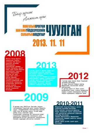 МОНГОПЫНПРОГРДИ

ЧУГН
У ЛД
2013.11.1)

КАНГАМЖҮЙЛДВЭРЛЭЛИЙН
СЙЛБАРЫНДНХДУГЙДР

2 1ш:
Монгол Улсад бүртгэл,
мэдээллийн нэгдсэн
тогтолцоо бий болгох”
үндэсний хөтөлбөр
боловсруулах,
хэрэгжилтийг удирдан
зохион байгуулах, хяналт
тавих үүрэг бүхий байнгын
ажиллагаатай Үндэсний
хороо байгуулагдав.
Монголд анх удаа
хөдөө орон нутагт /
Хэнтий аймгийн
Өмнөдэлгэр суманд/
утасгүй интернетийн Л/|р|
технологийг нэвтрүүлж,
интернэтийн үйлчилгээг
үзүүлж эхэлсэн
Аутсорсинг хөгжүүлэх
мастер төлөвлөгөө
батлагдав.

2013
1 дүгээр сарын 5: Цахим хуудас дахь
“Сэтгэгдлийн зохистой хэрэглээг
бий болгох” журмыг Засгийн газрын
тогтоолоор батлагдав.
1 дүгээр сарын 16: МТШХХ-ны салбарын
шинэчлэлийн 7 зорилт танилцуулагдав.
5 дугаар сарын 27: Засгийн газрын
тогтоолоор Холбоочдын баярыг
Мэдээллийн технологи, харилцаа
холбооны салбарын баяр болгов.

4 дүгээр сард: Цахим Засаг Үндэсний
хөтөлбөр батлагдав.
10 сард: Ерөнхий Сайдын дэргэд
Мэдээллийн технологийн зөвлөл
байгуулагдав.
11 дүгээр сарын 17: Орон нутагт
интернэтийн үнийг 3 дахин хямдруулж,
хурдыг 2 дахин нэмэгдүүлэх Засгийн
газрын хуралдааны тэмдэглэл гарав.

2009
2
8 дугаар сар. БНСУ-ын Засгийн газрын
тусламжаар Үндэсний дата төвийн барилга,
тоног, төхөөрөмжийг ашиглалтанд оруулж
2009 оны 08 дугаар сарын 14-ний өдөр
албан ёсны нээлтийг хийв.
Скайтелийн сүлжээнд ЗС технологи дээр
суурилсан телевизийн нэвтрүүлэг үзэх
боломжтой ЗТҮЬЕ үйлчилгээг нэвтрүүллээ.
Онлайн худалдаа үйлчилгээ нэвтрэв.

0

1

0

-

2

0

1

1

Мэдээллийн Аюулгүй байдлыг хангах
үндэсний хөтөлбөр батлагдав.
Олон нийтийн сүлжээний давалгаа
Радио телевизийн өргөн нэвтрүүлгийг
тоон технологид шилжүүлэх үндэсний
хөтөлбөр батлагдав.
Төрийн байгууллагын Мэдээллийн
технологийн удирдах ажилтны зөвлөл
байгуулагдав.
Цахим гарын үсгийн тухай хууль
батлагдав.

I ГГпЕЛ15 I 7

 