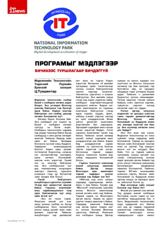 ©
М АТЮ М АЬ 1М Р 0КМ А ТЮ М

ТЕСШЧОЮСҮ РАКК
ОщПа! (!е’е1ортеп( ассе1ега(ог о/$(ерре

ПРОГРАМЫГ МЭДЛЭГЭЭР
БИЧИХЭЭС ТУРШЛАГААР БИЧДЭГГҮЙ
Мэдээллийн Технологийн
Үндэсний
Паркийн
Ерөнхий
захирал

Ц.Түвшинтөр
Мэдээлэл технологийн салбар
бүхий л салбарын хө гж и х үндэс
болдог. Энэ утгаар аа Монголд
кластер байгуулъя гэ ж багагүй
ярьж байна. Хэрвээ кластер
байгуулвал энэ салбар цаашид
хө гж их болом ж той юу?
-Х ө гж и х бүрэн б ол ом ж бий.
Э нэ салбарын нэг онцлог нь
бүхий
л
салбарын
хө гж и х
тулгуур
нь
болж
өгдөг.
Салбарын технологийн чадам ж
хэр өндөр төвш инд байна бусад
салбарууд ч мөн д а га ж хөгж дөг
ж а м та й . Тийм ээс бидэнд хийх
ажил
их
байна.
Өнөөдөр
боловсон хүчний нөөц бүрдлээ.
Чадварлаг
инженерүүдтэй
боллоо. Харин
одоо үүнийг
тогтвортой бодлогоор, нэгдсэн
нэг си стем тэйгээр зангидаж ,
цааш
хө гж и х
бол ом ж ийг
ха н га ж ө гө х хэр эгтэй . Үүни й
нэг
нь
кластер
байгуулах
юм.
Э нэ
салбарынхан
нэг
дор
төвлөрснөөр
хоорондоо
хам тарч
ажиллах,
турш лага
солилцох гээд үр бүтээлтэй
зүйл зөндөө бий болно.
-Танай
байгууллага
инкубаторы н сургалты г сүүлийн
10-аад жил ам ж илттай явуулж
байна.
Гарааны
ко м паний г
илүү
чадавхижуулахын
тулд
одоо б айгаагаасаа юуг илүү
хийх ёстой вэ?
-Э н э
их
чухал
сэдэв.
Ялангуяа
манай
улс
шиг
оюун ухааны салбар нь бусад
салбараасаа
бага
хөгжилтэй
улсын хувьд үүни йг маш сайн
д эм ж и х
хэр эгтэй .
Тийм ээс
инкубаторы г
хэр
далайцтай
лмлл/.|1р1:а.доу.тп I 8 I

авч
явах
вэ
гэдгээ
бодох
хэр эгтэй . Ө нгөрсөн 10 жилийн
хугацаанд өрөө тасалгаагаар
туслах, зохион байгуулалтаар
хан гах
зэр гэ э р
тусалсан.
Үй лчилгээ, сургалты г ч зохион
байгууллаа. Э нэ жилийн хувьд
гэхэд хэд хэдэн судалгаа хи йж ,
салбарын
м эргэжилтэнүүдтэй
ярилцлага хийсэн. Эндээс нэг
зүйл аж иглагдсан нь гарааны
ко м пани а
байгууллаа
гэхэд
ядаж
нэрийн
хуудас,
ф акс,
албаны и-мэйл зэр гэ э с эхлээд
их зүйл шаардлагатай. Өнөө
уаНоо,
д таМ -и й г
ашиглавал
м эргэж лийн
бус
харагдана.
Э дгээрийг худалдаж авах гэхээр
төсөв хэр эгтэй байдаг. Гэтэл
гарааны ком панийн төсөв хэд
билээ. Тийм ээс эхний ээлжид
үүни йг заавал худалдаж авах
ш аардлагагүй юм байна. Харин
бид
ш аардлагатай
зарим
зүйлийг нь үйлчилгээ болгож
гар гах
хэр эгтэй
гэ ж
үзсэн .
И нгэснээр
тэдний
зардал
буурна, хэм нэсэн төсвөө өөр
зүйлд
зарцуулах
боломж той
болно.
-Гаднын том оохон ком панид
м анай
залуучууд
аж иллаж
байна.
Эдгээр
залуус
Монголдоо ир ж
ажиллавал
тэдний
чадварыг
үнэлэх
үн эл эм ж хэр байдаг юм бэ?
-1990-ээд онд олон залуус
гадаадад
суралцахаар
явлаа.
Одоо ч явж байна. Тухайн үед
“М ю гозоН ” ко м паний н хам гийн
анхны
Монгол
аж илтанаар
м анай ангийн найз нар байлаа.
Тэдний зар им нь Монголдоо
э р гэ ж ирсэн. З арим нь одоог
хүртэл тэндээ аж иллаж л байна.
Г адаадад
аж илл аж
байгаад
энд э р гэ ж ирвэл тэндэх шиг
нь үнэлэх б ол ом ж Монголд
одоогоор
байхгүй.
Ялангуяа
энэ салбарын хувьд. Эдгээр

хүм үүс эх орноо зоридог гол
шалтгаан нь Монгол Улсы нхаа
хөгжилд гар бие оролцъё, гэр
бүлтэйгээ
ойр,
эх
орондоо
амьдарья гэдэг утгаар аа б уцаж
ирдэг. Т ийм ээс ч цалингийн
бууралтыг хүлээн зөвш өөрдөг.
Тэгээд ажиллая гэхээр ажлын
байрны соёл, ажиллах зар чим ,
гүйцэтгэл
зэр гээс
эхлээд
ялгаатай зүйл их гардаг.
-Тэгвэл
эдгээр
залуусын
мэдлэгийг эх орондоо ш ингээе
гэвэл төрийн дэм ж л эгтэйгээр
Монголд
б изн ес
хийх
б ол ом ж ийг нь бүрдүүлж өгвөл
аль алиндаа аш игтай юм биш
үү. Э нэ ш угм аар хө гж сө н олон
улс байдаг?
-Э нэ бол маш зөв санаа.
Мэдээлэл технологиор их олон
зүйлийг хямд зардлаар хийх
б олом ж той. Тэдэнд эх орондоо
б изн ес хи йх бол ом ж ийг х а н га ж
ө гө х нь зүйтэй . Тэр хүм үүст
м өнгө нэг их асуудал биш
байх. Гол нь тэдний хийсэн
про гр ам м , оюуны ө м чи й г зах
зээлд
нэвтрүүлэхэд
хүлээж
авдаг эрхзүйн орчин байвал тэд
олон улсын төвшинд нийцэхүйц
бүтээгдэхүүн
үйлдвэрлэн
ажиллах б олом ж той. Тийм ээс
тө р өө с
МТ-ийн
инновацийн
ко м пани гаргах, бизн ес хийх
б ол ом ж ийг нь бүрдүүлж өгвөл
эдгээр залуус эх орондоо ирэх
нь зайлш гүй болов уу.
-Бид инноваци хи йх нөхцөл
б ол ом ж хэр байна бэ?
-М анай улс цөөхөн хүн амтай.
Тэр дундаа м анай салбарын
б агтаа м ж , хүчин чадал нь хүн
ам тайгаа харьцуулахад бас л
бага. Мэдээллийн технологийн
хурд хурдацтай
өсч
байгаа
энэ үед ур чадвар тодорхой
х э м ж ээ гэ эр н эм эгд эж байна.
Үүнийг
монголдоо
өсгөх,
чадваржуулах
зэр э г
ажлыг

 