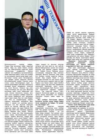 бололцооныхоо
хэрээр
хийдэг.
Гэхдээ бид инноваци х и й ж чадахгүй
байна. Бид юу х и й ж байна гэхээр
аль нэг байгууллагад хэр эгтэй эсвэл
үйлчилгээнд
хүндрэлтэй
байгаа
зүйлийг энэ салбарын тусл ам ж тайгаар
х и й ж аж иллаж байна. Гэтэл энэ салбар
нь инновацийн үндсэн дээр явдаг зүйл.
Инноваци гэхээр шинэ бүтээгдэхүүн
тэр дундаа хүний хэрэглээ болсон
б үтээгдэхүүнийг хэлдэг. Түүн ээс шинэ
санаа, ш инэ бүтээгдэхүүн гэдэг нь
цаасан дээр байдаг зүйл биш. Технологи
өнөөдөр хүний амьдралын салшгүй
нэг хэсэг болсон. Ухаал аг гар утас
гэхэд инноваци юм шүү дээ. Монголд
инноваци хийе гэвэл хөрөнгийн зах
зээл, те хн и к технологи, оюуны өм ч
з эр э г олон асуудлыг шийдэх хэрэгтэй.
Э нэ бүхэн бүрдээгүй цагт инноваци
гарна гэдэг хэцүү. Бас нэг зүйл байдаг
юм. Э нэ
нь
инкубатораар
зөвхөн
гарааны
ко м пани й г хө гж үүлэх биш
харин ч зар им нэг шалгуур давсан
залуусы г нэг баг болгож гадагш аа
гаргах нь зүйтэй. 1990-ээд онд бид
гадагш аа сурах гэ ж явдаг байсан бол
өнөө үед арай өөр төвшинд ахим аар
байна. Бидний сайн мэдэх “ЗШсоп
УаМеу”-д гэхэд хүн бүр инновацийн
ш инэ санаа, бүтээгдэхүүний талаар
ярьдаг. Хэрвээ Монголд “Надад ийм
инновацийн ш инэ санаа б айна” гэвэл
“Амьдралтай юм ярь, хөрсөндөө б уу”
гэх зэр гэ э р ханддаг. Харин тэнд бол энэ
санаагаа хэлбэл хөрөнгө санхүүгээс
эхлээд бүхий л талаар тусалдаг. Шинэ
санааг
үр гэл ж
бөөцийлж,
тордох
хэр эгтэй . Т эгэхээр нийгмийн хөгжил,
инновацийг хүлээн авах ухам сары н
ялгаа арилаагүй цагт инноваци х и й ж

чадах хүм үүс
нь эртнээс
кластер
хөгж сөн улс руу явах нь зөв зүйтэй.
М анай байгууллагын зүгэ э с энэ талаар
б ол ом ж хэр байгааг судалж байна.
А Н У, Тайван болон Тайланд улсын
инновацийн төвүүдтэй бид хам тран
ажиллаж, Монгол ком пани тэнд о ч и ж
өсч б ойж их талаар судалгаа хийсэн.
Үү н и й г
бид
м эдэж
б ай ж
л тэнд
өрсөлдөх б ол ом ж нэг ш ат ахина гэсэн
үг. Э нэ мэтчилэн судалах зүйл их бий.
Хэрвээ энэ бүхэн ажил хэр эг болбол
зөвхөн сурах гэ ж явах биш өөрийнхөө
ко м пани й г
байгуулж,
ш инэ
санаа,
шинэ бүтээгдэхүүн бий болгох гэсэн
том
зорилготой
гадаадыг
зоридог
болно. Тэд хэр эгтэй
зүйлээ сурч,
хөрөнгө босгосний дараа эх орондоо
э р гэ ж ирээд ажиллабал энэ салбарт
том оохон
тэсрэлт х и й ж
чадах
нь
лавтай.
-Э нэ
салбарт
бэл тгэгдэж
байгаа
боловсон хүчний чанар тааруу байна
гэсэн ш үүмжлэл их байдаг. Та үүнийг
юу гэ ж боддог вэ?
-Барууны
ж и ш гэ э с
харахад
мэдээллийн технологид олон салбар
бий. Тэр дундаа програм хангам ж и й н
инженерчлэлийн
салбар
нь
гол
байр суурь эзэлдэг. Үү н дотроо олон
төвш интэй. Судалгаа ш инж илгээ хийх,
шинэ алгоритм зохиох, одоо байгаа
алгоритмы г илүү сайжруулах зэр эг
оюуны ажил хийдэг нэг хэсэг байна.
Эсвэл бэлэн болсон конц ептийн дагуу
програм бичдэг нэг хэсэг байна. Э нэ
хоёр бол өөр өөрийн ур чадварын
төвш инг шаарддаг. П рограм бичдэг хүн
маш олон цагаар уй гагүй хөдөлмөрлөж
байж ,
бүтээгдэхүүн
үйлдвэрлэдэг.
Ө өрөөр хэлбэл дадлагажих хэрэгтэй.

Хэдий их цагийг өөртөө зориулна
төдий
чинээ дадлагажина.
Бидний
х а р ж б айгаагаар их дээд сургуульд
дадлагажих б ол ом ж хо м с байна уу
гэ ж боддог. Дадлага турш лага бага
хуримтлуулсан боловсон хүчин ажлын
талбар
дээр
гологдох,
хоцорсон
мэдээллээ н ө х ө ж авах гэ ж цаг алддаг.
Авьяаслаг
хүүхдүүд
байна.
Гэхдээ
цөөхөн. Бидэнд юу чухал вэ гэхээр
м ассы г чанарж уулах. М иний мэдэхээр
баруунд дээд сургууль төгслөө гэхэд
чанары н
ялгаа
бараг
гарддаггүй.
Ажил дээр шаардагдах бүх чадварыг
сургуулиасаа олж авсан байдаг. Гэтэл
манайд энэ бүхэн эср эгээрээ байна.
Заавал ажил дээр гарч суралцах ёсгүй.
-Мэдээлэл
технологийн
салбар
хурдацтай
хөгж ихийн
хэрээр
ою утнуудад
өгч
б айгаа
мэдээлэл
хоцрогдолтой байх ш иг санагддаг.
-И йм зүйл ажиглагддаг. Дадлагын
хувьд
ярихад
компью тер
байхад
хангалттай
мэдлэг
хурим тлуулж
болно. Барууны орон, Монгол хоёры г
хооронд харьцуулвал барууны их дээд
сургуульд дандаа шинэ зүйлийг заадаг.
Т ийм ээс ою утнууд илүү ш инэлэг мэдээ
мэдээллийг авч, тэр утгаар аа шинэ
мэдлэгтэй болдог. Харин үйлдвэрлэл
бую у ажлын талбар дээрх ажилтан
ко м паний н дүрэм, стандарты н дагуу
тогтсон
ажил
үүргийн хээ
дагуу
ажилладаг. Шинэ зүйлийг мэдэх, шинэ
ажил эхлүүлэх үе байлгүй яахав. Гэхдээ
л их, дээд сургуулийг д ө н гө ж төгссөн
шинэхэн ажилчды г гүйцдэггүй. Гэтэл
м анай улсад энэ бүхэн бас л эсрэгээрээ
байдаг. Манай салбарын онцлог нь
их дээд сургуульд м эргэж лийн бүрэн
чадвартай
боловсон хүчин
бэлтгэх
ёстой. П рограм ы г турш лагаар гэхээс
илүүтэй мэдлэгээр бичдэг онцлогтой.
-Тэгвэл танай байгууллага үүнд ямар
ар га хэ м ж ээ авч ажилладаг вэ?
-Оюутнуудын ур чадварыг нь шалгах,
түүн и й г н ө х ө ж олгох, чадавхжуулах,
сургуулийн
дараах
м эргэж лийн
сургалтаар хангах үүднээс Мэдээллийн
технологийн ур чадварыг
шалгах
олон улсын шалгалт, сургалт зохион
байгуулдаг. Шалгалтанд орохын тулд
тодорхой
төвш инг
хангасан
байх
ёстой. Ү ү н и й г давбал тухайн оюутны
мэдлэг олон улсын төвшинд хүрсэн
байна, олон улсын төвш инд ажиллах
бүрэн
боломж той
гэ ж
үнэлэгддэг.
Ү ү н и й г бид улам өргөж үүлэх бодолтой
байгаа.

I ГГп е ш з I 9

 