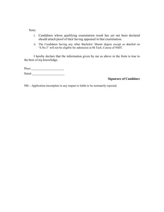 Note:
        i.   Candidates whose qualifying examination result has yet not been declared
             should attach proof of their having appeared in that examination.
        ii. The Candidates having any other Bachelor/ Master degree except as detailed on
             S.No.3 will not be eligible for admission in M.Tech. Course of NSIT.

        I hereby declare that the information given by me as above in the form is true to
the best of my knowledge.

Place ______________________
Dated ______________________
                                                                       Signature of Candidat e

NB: - Application incomplete in any respect is liable to be summarily rejected.
 