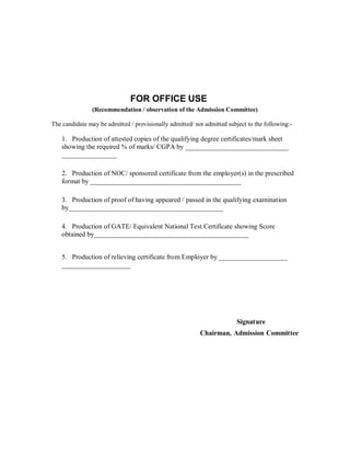 FOR OFFICE USE
                (Recommendation / observation of the Admission Committee)

The candidate may be admitted / provisionally admitted/ not admitted subject to the following:-

    1. Production of attested copies of the qualifying degree certificates/mark sheet
    showing the required % of marks/ CGPA by ______________________________
    ________________

    2. Production of NOC/ sponsored certificate from the employer(s) in the prescribed
    format by ____________________________________________

    3. Production of proof of having appeared / passed in the qualifying examination
    by_____________________________________________

    4. Production of GATE/ Equivalent National Test Certificate showing Score
    obtained by_____________________________________________


    5. Production of relieving certificate from Employer by ____________________
    ____________________




                                                                         Signature
                                                          Chairman, Admission Committee
 