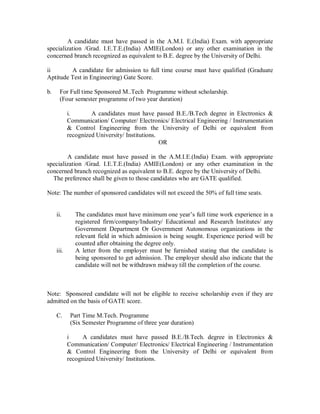 A candidate must have passed in the A.M.I. E.(India) Exam. with appropriate
specialization /Grad. I.E.T.E.(India) AMIE(London) or any other examination in the
concerned branch recognized as equivalent to B.E. degree by the University of Delhi.

ii       A candidate for admission to full time course must have qualified (Graduate
Aptitude Test in Engineering) Gate Score.

b.     For Full time Sponsored M..Tech Programme without scholarship.
       (Four semester programme of two year duration)

            i.       A candidates must have passed B.E./B.Tech degree in Electronics &
            Communication/ Computer/ Electronics/ Electrical Engineering / Instrumentation
            & Control Engineering from the University of Delhi or equivalent from
            recognized University/ Institutions.
                                                 OR

        A candidate must have passed in the A.M.I.E.(India) Exam. with appropriate
specialization /Grad. I.E.T.E.(India) AMIE(London) or any other examination in the
concerned branch recognized as equivalent to B.E. degree by the University of Delhi.
  The preference shall be given to those candidates who are GATE qualified.

Note: The number of sponsored candidates will not exceed the 50% of full time seats.


     ii.       The candidates must have minimum one year s full time work experience in a
               registered firm/company/Industry/ Educational and Research Institutes/ any
               Government Department Or Government Autonomous organizations in the
               relevant field in which admission is being sought. Experience period will be
               counted after obtaining the degree only.
     iii.      A letter from the employer must be furnished stating that the candidate is
               being sponsored to get admission. The employer should also indicate that the
               candidate will not be withdrawn midway till the completion of the course.



Note: Sponsored candidate will not be eligible to receive scholarship even if they are
admitted on the basis of GATE score.

     C.      Part Time M.Tech. Programme
             (Six Semester Programme of three year duration)

            i    A candidates must have passed B.E./B.Tech. degree in Electronics &
            Communication/ Computer/ Electronics/ Electrical Engineering / Instrumentation
            & Control Engineering from the University of Delhi or equivalent from
            recognized University/ Institutions.
 