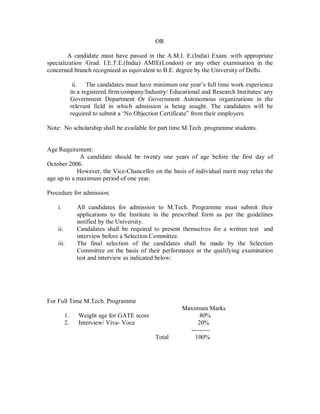 OR

        A candidate must have passed in the A.M.I. E.(India) Exam. with appropriate
specialization /Grad. I.E.T.E.(India) AMIE(London) or any other examination in the
concerned branch recognized as equivalent to B.E. degree by the University of Delhi.

                ii. The candidates must have minimum one year s full time work experience
               in a registered firm/company/Industry/ Educational and Research Institutes/ any
               Government Department Or Government Autonomous organizations in the
               relevant field in which admission is being sought. The candidates will be
               required to submit a No Objection Certificate from their employers.

Note: No scholarship shall be available for part time M.Tech. programme students.


Age Requirement:
             A candidate should be twenty one years of age before the first day of
October 2006.
            However, the Vice-Chancellor on the basis of individual merit may relax the
age up to a maximum period of one year.

Procedure for admission:

    i.           All candidates for admission to M.Tech. Programme must submit their
                 applications to the Institute in the prescribed form as per the guidelines
                 notified by the University.
    ii.          Candidates shall be required to present themselves for a written test and
                 interview before a Selection Committee.
    iii.         The final selection of the candidates shall be made by the Selection
                 Committee on the basis of their performance at the qualifying examination
                 test and interview as indicated below:




For Full Time M.Tech. Programme
                                                          Maximum Marks
          1.      Weight age for GATE score                     80%
          2.      Interview/ Viva- Voce                        20%
                                                            ---------
                                                Total         100%
 