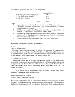 For Full Time Sponsored/ Part Time M.Tech Programme:

                                                          Maximum Marks
         1. Qualifying Examination (Aggregate)                 50%
         2. Test conducted by Institute                        30%
         3. Interview/Viva-Voce                                20%
                                                            --------
                                             Total             100%
Notes:
   1.    Appearing in interview/ Viva- Voce is compulsory for full time candidates.
   2.    Appearing in written test and interview/ Viva- Voce is compulsory for full time
         sponsored/ part time candidates.
   3.    Candidates securing less than 50% marks in the above procedure will not be
         admitted. All admission will be made in the order of merit.
   4.    After approval of the recommendations of the selection committee, the selected
         candidates will be offered admission to the programme. They will be required to
         join the concerned department.
   5.    There will not be any direct admission to any level above first semester.


Reservation: Reservation of seats will be as per rules:

Fee Structure:
i. Fee for India Students:
   Candidates selected will be required to deposit the annual fee and other charges
immediately at the time of registration for which he/ she will be intimated before the date
of registration well before the time. The amount of fee payable by him /her is Rs.
32,470/- (Rupees. Thirty Two thousand four hundred Seventy only).

ii. Fee for foreign students:
     Candidates selected will be required to deposit the annual fee and other charges
immediately at the time of registration for which he/ she will be intimated before the date
of registration well before the time. The amount of fee payable by him /her is
US$2500+Rs.4900/-(at the time of admission).US$400. Registration fee & US $100.
Special fee per year.

       The fee is to be paid by Demand Draft drawn in favor of Director, Netaji Subhas
Institute of Technology, Delhi, payable at Delhi.

No part payment will be accepted.
No other mode of payment is accepted.

All deposits are payable in full on admission and the refundable security are refunded
only when the students leaves the Institute after deducting all the dues as determined by
the Institute. Security deposit will be forfeited by the Institute, if it is not claimed within
 