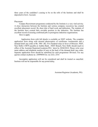 three years of the candidate s ceasing to be on the rolls of the Institute and shall be
deposited to Govt. Account.


Placement:
      Campus Recruitment programme conducted by the Institute is a very vital activity.
A close interaction between the Institute and various company executives has created
excellent placement record. By sheer dint of hard work and dedication. The students of
the Institute have created their enviable position in the industries. The Institute has
excellent record of assuring confirmed jobs in prestigious industries organizations.
      How to apply:

         Application form with full details is available on NSIT website. The complete
application form along with attested photocopiers of certificates /testimonials and a
demand draft/ pay order of Rs. 500/- (Rs. Five hundred only) in favor of Director, NSIT,
New Delhi-110078 payable at Andhra Bank , NSIT Branch, New Delhi should reach to
office of the Assistant Registrar(Academic/PG) latest by 20/04/2010. Please write your
name address and telephone number (if any) at the back of the demand draft /pay order.
Separate application form should be submitted for each programme/ Division. For any
queries contact at phone no. 25099050 Ext. no 2323, 2314

       Incomplete application will not be considered and shall be treated as cancelled.
Institute will not be responsible for any postal delay.




                                                   Assistant Registrar (Academic, PG)
 