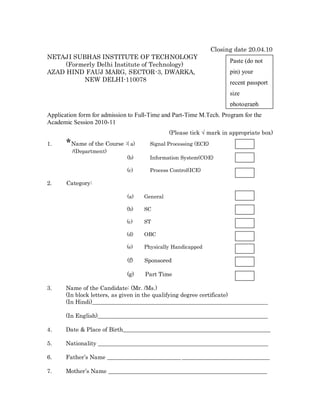 Closing date 20.04.10
NETAJI SUBHAS INSTITUTE OF TECHNOLOGY
                                                                      Paste (do not
     (Formerly Delhi Institute of Technology)
AZAD HIND FAUJ MARG, SECTOR-3, DWARKA,                                pin) your
          NEW DELHI-110078                                            recent passport
                                                                      size
                                                                      photograph
Application form for admission to Full-Time and Part-Time M.Tech. Program for the
Academic Session 2010-11
                                              (Please tick Ö mark in appropriate box)
1.     *Name of the Course :( a)      Signal Processing (ECE)
         /(Department)
                              (b)     Information System(COE)

                              (c)     Process Control(ICE)

2.     Category:

                              (a)   General

                              (b)   SC

                              (c)   ST

                              (d)   OBC

                              (e)   Physically Handicapped

                              (f)   Sponsored

                              (g)    Part Time

3.     Name of the Candidate: (Mr. /Ms.)
       (In block letters, as given in the qualifying degree certificate)
       (In Hindi)______________________________________________________________

       (In English)____________________________________________________________

4.     Date & Place of Birth____________________________________________________

5.     Nationality ____________________________________________________________

6.     Father s Name __________________________ _______________________________

7.     Mother s Name ________________________________________________________
 