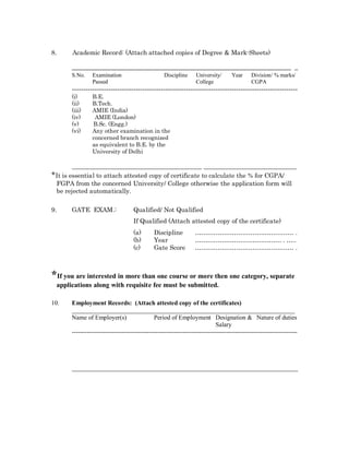 8.     Academic Record: (Attach attached copies of Degree & Mark-Sheets)

       _______________________________________________________________________ _
       S.No.    Examination                        Discipline     University/      Year     Division/ % marks/
                Passed                                            College                   CGPA
       ---------------------------------------------------------------------------------------------------
       (i)      B.E.
       (ii)     B.Tech.
       (iii)    AMIE (India)
       (iv)      AMIE (London)
       (v)      B.Sc. (Engg.)
       (vi)     Any other examination in the
                concerned branch recognized
                as equivalent to B.E. by the
                University of Delhi

        __________________________________________ ______________________________
*It is essential to attach attested copy of certificate to calculate the % for CGPA/
 FGPA from the concerned University/ College otherwise the application form will
 be rejected automatically.

9.     GATE EXAM.:                  Qualified/ Not Qualified
                                    If Qualified (Attach attested copy of the certificate)
                                    (a)       Discipline                                                          .
                                    (b)       Year                                                          .   ..
                                    (c)       Gate Score                                                          .



*If you are interested in more than one course or more then one category, separate
 applications along with requisite fee must be submitted.

10.    Employment Records: (Attach attested copy of the certificates)
       _______________________________________________________________________
       Name of Employer(s)                    Period of Employment Designation & Nature of duties
                                                                            Salary
       ------------------------------------------------------------------------------------------------------------




       ________________________________________________________________________
 