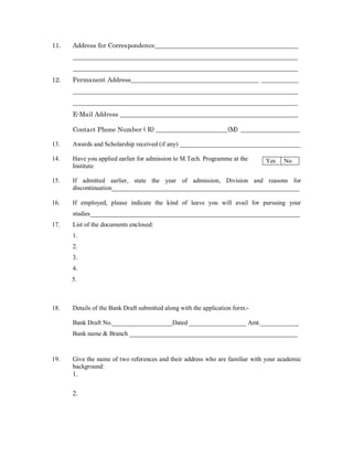 11.   Address for Correspondence______________________________________________
      ________________________________________________________________________
      ________________________________________________________________________
12.   Permanent Address_________________________________________ ____________
      ________________________________________________________________________
      ________________________________________________________________________
      E-Mail Address _________________________________________________________

      Contact Phone Number ( R) _______________________(M) ___________________

13.   Awards and Scholarship received (if any) ______________________________________

14.   Have you applied earlier for admission to M.Tech. Programme at the      Yes   No
      Institute

15.   If admitted earlier, state the year of admission, Division and reasons for
      discontinuation___________________________________________________________

16.   If employed, please indicate the kind of leave you will avail for pursuing your
      studies__________________________________________________________________
17.   List of the documents enclosed:
      1.
      2.
      3.
      4.
      5.



18.   Details of the Bank Draft submitted along with the application form:-

      Bank Draft No.___________________Dated __________________ Amt.____________
      Bank name & Branch _____________________________________________________


19.   Give the name of two references and their address who are familiar with your academic
      background:
      1.

      2.
 