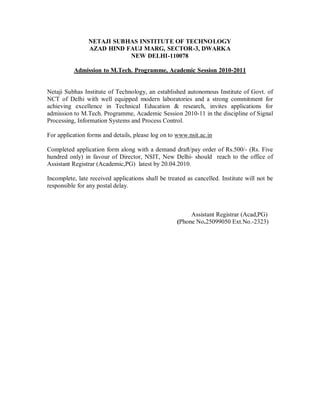 NETAJI SUBHAS INSTITUTE OF TECHNOLOGY
                AZAD HIND FAUJ MARG, SECTOR-3, DWARKA
                           NEW DELHI-110078

          Admission to M.Tech. Programme, Academic Session 2010-2011


Netaji Subhas Institute of Technology, an established autonomous Institute of Govt. of
NCT of Delhi with well equipped modern laboratories and a strong commitment for
achieving excellence in Technical Education & research, invites applications for
admission to M.Tech. Programme, Academic Session 2010-11 in the discipline of Signal
Processing, Information Systems and Process Control.

For application forms and details, please log on to www.nsit.ac.in

Completed application form along with a demand draft/pay order of Rs.500/- (Rs. Five
hundred only) in favour of Director, NSIT, New Delhi- should reach to the office of
Assistant Registrar (Academic,PG) latest by 20.04.2010.

Incomplete, late received applications shall be treated as cancelled. Institute will not be
responsible for any postal delay.



                                                         Assistant Registrar (Acad,PG)
                                                    (Phone No.25099050 Ext.No.-2323)
 