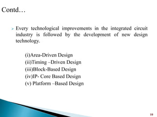  Every technological improvements in the integrated circuit
industry is followed by the development of new design
technology.
(i)Area-Driven Design
(ii)Timing –Driven Design
(iii)Block-Based Design
(iv)IP- Core Based Design
(v) Platform –Based Design
10
Contd…
 