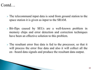  The telecommand input data is send from ground station to the
space station it is given as input to the SRAM.
 Bit-flips caused by SEUs are a well-known problem in
memory chips and error detection and correction techniques
have been an effective solution to this problem.
 The resultant error free data is fed to the processor, so that it
will process the error free data and also it will collect all the
on –board data signals and produce the resultant data output.
12
Contd…
 
