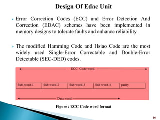  Error Correction Codes (ECC) and Error Detection And
Correction (EDAC) schemes have been implemented in
memory designs to tolerate faults and enhance reliability.
 The modified Hamming Code and Hsiao Code are the most
widely used Single-Error Correctable and Double-Error
Detectable (SEC-DED) codes.
16
Figure : ECC Code word format
 