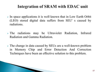  In space applications it is well known that in Low Earth Orbit
(LEO) stored digital data suffers from SEU' s caused by
radiations.
 The radiations may be Ultraviolet Radiation, Infrared
Radiation and Gamma Radiation.
 The change in data caused by SEUs are a well-known problem
in Memory Chip and Error Detection And Correction
Techniques have been an effective solution to this problem.
17
 