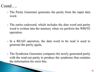  The Parity Generator generates the parity from the input data
word.
 The entire codeword, which includes the data word and parity
word is written into the memory when we perform the WRITE
operation.
 In a READ operation, the data word to be read is used to
generate the parity again.
 The Syndrome Generator compares the newly generated parity
with the read-out parity to produce the syndrome that contains
the information for error bits.
23
Contd….
 