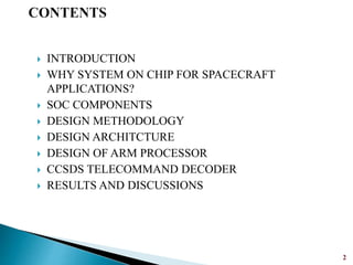  INTRODUCTION
 WHY SYSTEM ON CHIP FOR SPACECRAFT
APPLICATIONS?
 SOC COMPONENTS
 DESIGN METHODOLOGY
 DESIGN ARCHITCTURE
 DESIGN OF ARM PROCESSOR
 CCSDS TELECOMMAND DECODER
 RESULTS AND DISCUSSIONS
2
 