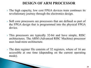  The high capacity, low cost FPGA devices train continues its
revolutionary journey through the electronics design.
 Soft core processors are processors that are defined as part of
the FPGA design that is programmed into the physical FPGA
device.
 This processors are typically 32-bit and have simple, RISC
architectures. The ARM (Advanced RISC Machine) processor
uses load-store architecture.
 The data register file consists of 32 registers, where of 16 are
accessible at one time (depending on the current operating
mode).
20
 