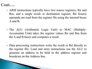  ARM instructions typically have two source registers, Rn and
Rm, and a single result or destination register, Rd Source
operands are read from the register file using the internal buses
A and B.
 The ALU (Arithmetic Logic Unit) or MAC (Multiply-
Accumulate Unit) takes the register values Rn and Rm from
the A and B buses and computes a result.
 Data processing instructions write the result in Rd directly to
the register file. Load and store instructions use the ALU to
generate an address to be held in the address register and
broadcast on the Address bus.
 