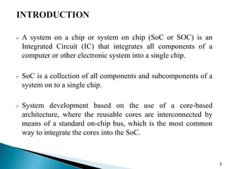  A system on a chip or system on chip (SoC or SOC) is an
Integrated Circuit (IC) that integrates all components of a
computer or other electronic system into a single chip.
 SoC is a collection of all components and subcomponents of a
system on to a single chip.
 System development based on the use of a core-based
architecture, where the reusable cores are interconnected by
means of a standard on-chip bus, which is the most common
way to integrate the cores into the SoC.
3
 