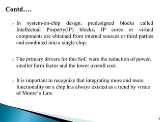  In system-on-chip design, predesigned blocks called
Intellectual Property(IP) blocks, IP cores or virtual
components are obtained from internal sources or third parties
and combined into a single chip.
 The primary drivers for this SoC were the reduction of power,
smaller form factor and the lower overall cost.
 It is important to recognize that integrating more and more
functionality on a chip has always existed as a trend by virtue
of Moore' s Law.
4
 