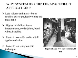 5
 Less volume and mass – better
satellite bus-to-payload volume and
mass ratio
 Higher reliability - fewer
interconnects, solder joints, bond
wires, handling
 Easier to assemble and to shield
against radiation
 Easier to test using on-chip
techniques Figure : Eniac 1946 Performance 300
IPS
 