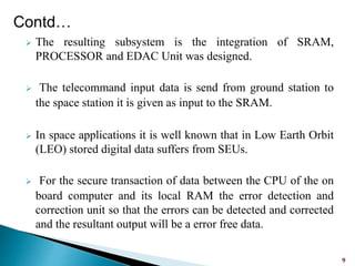  The resulting subsystem is the integration of SRAM,
PROCESSOR and EDAC Unit was designed.
 The telecommand input data is send from ground station to
the space station it is given as input to the SRAM.
 In space applications it is well known that in Low Earth Orbit
(LEO) stored digital data suffers from SEUs.
 For the secure transaction of data between the CPU of the on
board computer and its local RAM the error detection and
correction unit so that the errors can be detected and corrected
and the resultant output will be a error free data.
9
Contd…
 