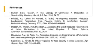 References
• Bunker, S.G.; Hawken, P. The Ecology of Commerce: A Declaration of
Sustainability. Contemp. Sociol. A J. Rev. 1995, 24, 371.
• Brisotto, C.; Lemes de Oliveira, F. (Eds.) Re-Imagining Resilient Productive
Landscapes: Perspectives from Planning History. In Amsterdam; Springer:
Berlin/Heidelberg, Germany, 2022; ISBN 978-3-030-90444-9.
• Dobson, M.; Warren, P.; Edmondson, J. Assessing the Direct Resource Requirements
of Urban Horticulture in the United Kingdom: A Citizen Science
Approach. Sustainability 2021, 13, 2628.
• De Aquino, A.M.; de Assis, R.L. Agricultura Orgânica em áreas Urbanas e Periurbanas
com base na Agroecologia. Ambiente Soc. 2007, 10, 137–150
• Eigenbrod, C.; Gruda, N. Urban vegetable for food security in cities: A review. Agr.
Sustain. Dev. 2015, 35, 483–498.
 