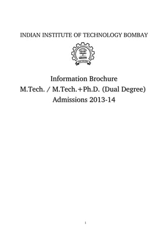 INDIAN INSTITUTE OF TECHNOLOGY BOMBAY
Information BrochureInformation Brochure
M.Tech. / M.Tech.+Ph.D. (Dual Degree) M.Tech. / M.Tech.+Ph.D. (Dual Degree) 
Admissions 2013­14Admissions 2013­14
 
1
 