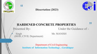 “
”
Dissertation (2023)
HARDENED CONCRETE PROPERTIES
Presented By- Under the Guidance of -
 Singh Mr. MANISH
(HOD, CIVIL Department)
Department of Civil Engineering
Institute of Information Technology , Gorakhpur
 